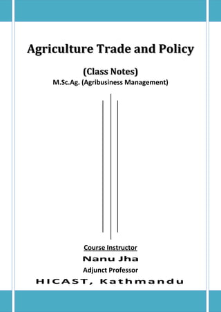 Agriculture Trade and Policy
(Class Notes)
M.Sc.Ag. (Agribusiness Management)
Course Instructor
Nanu Jha
Adjunct Professor
H I C A S T , K a t h m a n d u
 