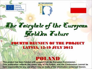 FOURTH REUNIUNFOURTH REUNIUN OF THE PROJECTOF THE PROJECT
LATVIALATVIA,, 15-19 JULY 201315-19 JULY 2013
POLAND
The Fairytale of the EuropeanThe Fairytale of the European
G(old)en FutureG(old)en Future
This project has been funded with support from the European Commission.
This publication reflects the views only of the author, and the Commission cannot be
held responsible for any use which may be made of the information contained therein.
 