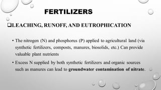 FERTILIZERS
❑LEACHING, RUNOFF, AND EUTROPHICATION
• The nitrogen (N) and phosphorus (P) applied to agricultural land (via
synthetic fertilizers, composts, manures, biosolids, etc.) Can provide
valuable plant nutrients
• Excess N supplied by both synthetic fertilizers and organic sources
such as manures can lead to groundwater contamination of nitrate.
 