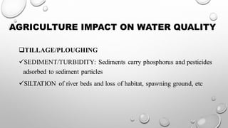 AGRICULTURE IMPACT ON WATER QUALITY
❑TILLAGE/PLOUGHING
✓SEDIMENT/TURBIDITY: Sediments carry phosphorus and pesticides
adsorbed to sediment particles
✓SILTATION of river beds and loss of habitat, spawning ground, etc
 