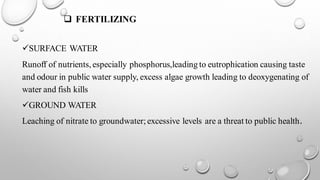 ❑ FERTILIZING
✓SURFACE WATER
Runoff of nutrients,especially phosphorus,leading to eutrophication causing taste
and odour in public water supply, excess algae growth leading to deoxygenating of
water and fish kills
✓GROUND WATER
Leaching of nitrate to groundwater;excessive levels are a threat to public health.
 