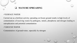 ❑ MANURE SPREADING
✓SURFACE WATER
Carried out as a fertilizer activity; spreading on frozen ground results in high levels of
contamination of receiving waters by pathogens, metals, phosphorus and nitrogen leading to
eutrophication and potential contamination
✓GROUND WATER
Contamination of ground-water, especially by nitrogen
 
