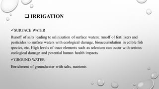 ❑ IRRIGATION
✓SURFACE WATER
Runoff of salts leading to salinization of surface waters; runoff of fertilizers and
pesticides to surface waters with ecological damage, bioaccumulation in edible fish
species, etc. High levels of trace elements such as selenium can occur with serious
ecological damage and potential human health impacts.
✓GROUND WATER
Enrichment of groundwater with salts, nutrients
 