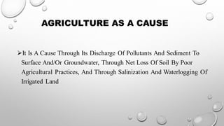 AGRICULTURE AS A CAUSE
➢It Is A Cause Through Its Discharge Of Pollutants And Sediment To
Surface And/Or Groundwater, Through Net Loss Of Soil By Poor
Agricultural Practices, And Through Salinization And Waterlogging Of
Irrigated Land
 