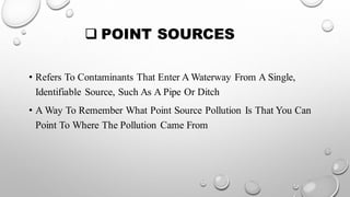 ❑ POINT SOURCES
• Refers To Contaminants That Enter A Waterway From A Single,
Identifiable Source, Such As A Pipe Or Ditch
• A Way To Remember What Point Source Pollution Is That You Can
Point To Where The Pollution Came From
 