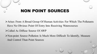 NON POINT SOURCES
➢Arises From A Broad Group Of Human Activities For Which The Pollutants
Have No Obvious Point Of Entry Into Receiving Watercourses
➢Called As Diffuse Source Of AWP
➢Non-point Source Pollution Is Much More Difficult To Identify, Measure
And Control Than Point Sources
 