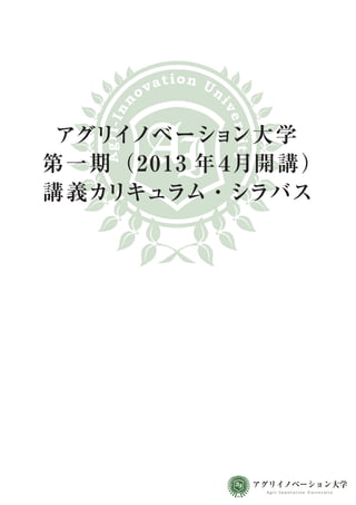 a t i on Un
              ov

       n




                           iv
    Agri-In




                               ers
 アグリイノベーショ   ン大学



                                         ity
第一期（20 1 3 年４月開 講 ）
講義カリキュラム・シラバス




                                              at i o n Un
                                         ov
                                  n




                                                        iv
                               Agri-In




                                                                  アグリイノベーション大学
                                                            ers
                                                            ity




                                                                   Agri-Innovation University
 