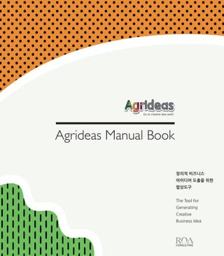 창의적 비즈니스
아이디어 도출을 위한
발상도구
The Tool For
Generating
Creative
Business Idea
Agrideas Manual Book
Go to creative idea seed!
Co-created by ROA Consulting &YuJungYun
 