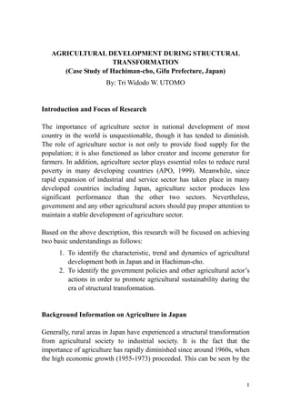 AGRICULTURAL DEVELOPMENT DURING STRUCTURAL
TRANSFORMATION
(Case Study of Hachiman-cho, Gifu Prefecture, Japan)
By: Tri Widodo W. UTOMO
Introduction and Focus of Research
The importance of agriculture sector in national development of most
country in the world is unquestionable, though it has tended to diminish.
The role of agriculture sector is not only to provide food supply for the
population; it is also functioned as labor creator and income generator for
farmers. In addition, agriculture sector plays essential roles to reduce rural
poverty in many developing countries (APO, 1999). Meanwhile, since
rapid expansion of industrial and service sector has taken place in many
developed countries including Japan, agriculture sector produces less
significant performance than the other two sectors. Nevertheless,
government and any other agricultural actors should pay proper attention to
maintain a stable development of agriculture sector.
Based on the above description, this research will be focused on achieving
two basic understandings as follows:
1. To identify the characteristic, trend and dynamics of agricultural
development both in Japan and in Hachiman-cho.
2. To identify the government policies and other agricultural actor’s
actions in order to promote agricultural sustainability during the
era of structural transformation.
Background Information on Agriculture in Japan
Generally, rural areas in Japan have experienced a structural transformation
from agricultural society to industrial society. It is the fact that the
importance of agriculture has rapidly diminished since around 1960s, when
the high economic growth (1955-1973) proceeded. This can be seen by the
1
 