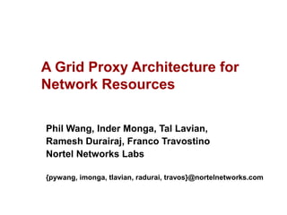 A Grid Proxy Architecture for 
Network Resources 
Phil Wang, Inder Monga, Tal Lavian, 
Ramesh Durairaj, Franco Travostino 
Nortel Networks Labs 
{pywang, imonga, tlavian, radurai, travos}@nortelnetworks.com 
 
