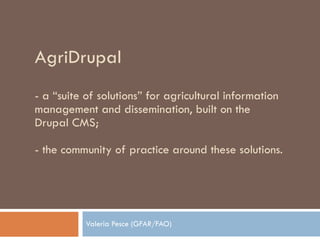 AgriDrupal -  a “suite of solutions” for agricultural information management and dissemination, built on the Drupal CMS; - the community of practice around these solutions. Valeria Pesce (GFAR/FAO) 