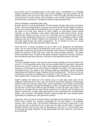 food products and are increasingly aware of food safety issues. Food-standards are increasingly
stringent, especially for fresh food products such as fruits, vegetables, meat, dairy products, fish and
seafood products, which are prone to food safety risks. These food quality and safety demands are
most pronounced in western markets (and increasingly in urban markets of low-income countries25)
and affect traders and producers in developing countries through international trade.

Vertical coordination in international value chains
Recently, new forms of vertical coordination26 (VC) have emerged, through private vertical coordination
systems. These are growing rapidly as a response to consumer demand for food quality and safety on
the one hand and the problems that (small) farms face to supply such products reliably, consistently
and timely on the other hand. Reasons for these problems of small farmers include financial
constraints, as well as difficulties in input markets. Specifically for high-standard products, farmers
might lack the expertise and have no access to crucial inputs such as improved seeds (see also
chapter 4). Major institutional constraints occur: the importance of VC in developing countries is further
explained by the lack of efficient institutions and infrastructure to assure consistent, reliable, quality
and timely supply through spot market arrangements27. VC can therefore be seen as a private
institutional response to the above described market constraints.

These new forms of vertical coordination are also an effect of the globalisation and liberalisation
trends. They are made possible by the liberalisation of the economy, in which governmental vertical
coordination is replaced by private efforts, the integration of the economy in the global market, which
enables the production of high value export crops and increased foreign investment – the private
vertical coordination system is owned by international companies. Despite their increasing importance,
these international value chains still cover a small share of total agricultural sectors in the world.

Urbanisation
The share of population living in urban areas has been increasing steadily over the past decades (see
section 2.1). For the agricultural sector, there are various positive effects of urbanisation. Urbanisation
increases the scope for economies of scale in food marketing and distribution, while reductions in
transaction costs increase the size of the market for distributors and retailers. The result has been a
remarkable increase in the volume of food marketing handled by supermarkets, but also substantial
organisational and institutional changes throughout the food-marketing chain28. The effects are not only
in agricultural processing and marketing but in production as well. The types of crops demanded by
urban population differ, increasing the market for vegetables and horticultural crops.

Hazell29 underlines that “while much of the attention today is on high value market chains and the
challenges of linking farmers to those chains, we should not overlook the importance of food staples
markets and their own particular support needs. Given the global glut of food staples and historically
low prices, it is tempting to conclude that developing countries can neglect their food staples sector
and rely more on food imports while focusing their efforts on producing higher value products. This
would also be consistent with the notion that few small farmers are going to get rich growing food
staples at current prices. In reality, market opportunities are more nuanced than this, and food staples
(cereals, roots and tubers and traditional livestock products) actually offer more important growth
opportunities for small farmers in many low-income countries.”

Urbanisation means not only an increased market for agricultural (food) products, but also for labour.
Off-farm labour activities have increased considerably over the past decades in all developing
countries, even in remote areas.30 Not all off-farm employment can be found in urban areas, in rural
areas they also play an important role, but in urban areas the wages are often higher. In general the
boundaries between rural and urban areas are disappearing in many areas, as rural and urban areas
are becoming increasingly integrated, not only geographically (with urban sprawl into rural areas) but
also economically.




                                                      7
 
