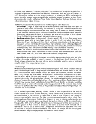 According to the Millennium Ecosystem Assessment35, the degradation of ecosystem services poses a
significant barrier to the achievement of the Millennium Development Goals and to the MDG targets for
2015. Many of the regions facing the greatest challenges in achieving the MDGs overlap with the
regions facing the greatest problems related to the sustainable supply of ecosystem services. Among
other regions, this includes sub-Saharan Africa, Central Asia, and parts of South and Southeast Asia as
well as some regions in Latin America.

The Millennium Ecosystem Assessment reports the following main fields of concern:
• Biodiversity: Changes in biodiversity due to human activities were more rapid in the past 50
    years than at any time in human history, and the drivers of change that cause biodiversity loss and
    lead to changes in ecosystem services are either steady, show no evidence of declining over time,
    or are increasing in intensity. Under the four plausible future scenarios developed by the Millennium
    Assessment, these rates of change in biodiversity are projected to continue, or to accelerate.
    Some 10–20% of drylands are already degraded (medium certainty).
• Land degradation: Based on these rough estimates, about 1–6% of the dryland people live in
    desertified areas, while a much larger number is under threat from further desertification.
    Scenarios of future development show that, if unchecked, desertification and degradation of
    ecosystem services in drylands will threaten future improvements in human well-being and possibly
    reverse gains in some regions. Therefore, desertification ranks among the greatest environmental
    challenges today and is a major impediment to meeting basic human needs in drylands.
• Water: The amount of water impounded behind dams quadrupled since 1960 and three to six
    times as much water is held in reservoirs as in natural rivers. Water withdrawals from rivers and
    lakes doubled since 1960; most water use (70% worldwide) is for agriculture.

It is especially the people who live in ecologically and economically marginal and poor areas who suffer
most by a decreasing availability of natural resources, as their livelihoods directly depend on them.
Climate change, characterised by more extreme and unpredictable weather, such as prolonged
droughts affects these people disproportional.

Climate change
Most studies of climate change impacts have focused on changes in mean climate conditions although
global climate change is likely to bring changes in climate variability and extreme events as well. The
IPCC36 has outlined the various climate changes and effects for the various continents. For Africa,
being a vast continent, and experiencing a wide variety of climate regimes it depends on the location,
what the effect will be. Farmers have adapted to patterns of climate variability through land-use
systems that minimize risk, with agricultural calendars that are closely tuned to typical conditions and
choices of crops and animal husbandry that best reflect prevailing conditions. Rapid changes in this
variability may severely disrupt production systems and livelihoods. Besides an increased variability,
the IPCC detects a pattern of increased aridity throughout most of the continent. Mean rainfall
decreased by 20-49% in the Sahel in most of the years between 1930 and 1997 and generally 5-10%
across the rest of the continent

Asia is another huge continent with very different climates – from the permafrost in the North to
tropical climate in the south. Tropical Asia has a unique climatological distinction because of the
pervasive influence of the monsoon. In tropical Asia, in spite of some differences, the climates of
countries have one factor in common: The Asian monsoon modulates them all to a large extent. There
is some evidence of increases in the intensity or frequency of some of extreme weather events, such
as extra-tropical and tropical cyclones, prolonged dry spells, or intense rainfall, on regional scales
throughout the 20th century, although data analyses are relatively poor and not comprehensive. As
mountain glaciers in Asia continue to disappear, the volume of summer runoff eventually will be
reduced as a result of loss of ice resources. Consequences for downstream agriculture, which relies
on this water for irrigation, will be unfavourable in some places. For example, low- and mid-lying parts
of central Asia are likely to change gradually into more arid, interior deserts.




                                                   9
 