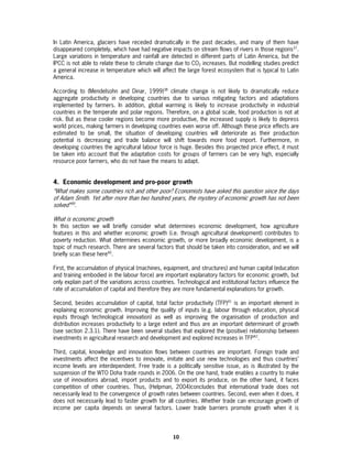 In Latin America, glaciers have receded dramatically in the past decades, and many of them have
disappeared completely, which have had negative impacts on stream flows of rivers in those regions37.
Large variations in temperature and rainfall are detected in different parts of Latin America, but the
IPCC is not able to relate these to climate change due to CO2 increases. But modelling studies predict
a general increase in temperature which will affect the large forest ecosystem that is typical to Latin
America.

According to (Mendelsohn and Dinar, 1999)38 climate change is not likely to dramatically reduce
aggregate productivity in developing countries due to various mitigating factors and adaptations
implemented by farmers. In addition, global warming is likely to increase productivity in industrial
countries in the temperate and polar regions. Therefore, on a global scale, food production is not at
risk. But as these cooler regions become more productive, the increased supply is likely to depress
world prices, making farmers in developing countries even worse off. Although these price effects are
estimated to be small, the situation of developing countries will deteriorate as their production
potential is decreasing and trade balance will shift towards more food import. Furthermore, in
developing countries the agricultural labour force is huge. Besides this projected price effect, it must
be taken into account that the adaptation costs for groups of farmers can be very high, especially
resource poor farmers, who do not have the means to adapt.


4. Economic development and pro-poor growth
“What makes some countries rich and other poor? Economists have asked this question since the days
of Adam Smith. Yet after more than two hundred years, the mystery of economic growth has not been
solved”39.

What is economic growth
In this section we will briefly consider what determines economic development, how agriculture
features in this and whether economic growth (i.e. through agricultural development) contributes to
poverty reduction. What determines economic growth, or more broadly economic development, is a
topic of much research. There are several factors that should be taken into consideration, and we will
briefly scan these here40.

First, the accumulation of physical (machines, equipment, and structures) and human capital (education
and training embodied in the labour force) are important explanatory factors for economic growth, but
only explain part of the variations across countries. Technological and institutional factors influence the
rate of accumulation of capital and therefore they are more fundamental explanations for growth.

Second, besides accumulation of capital, total factor productivity (TFP)41 is an important element in
explaining economic growth. Improving the quality of inputs (e.g. labour through education, physical
inputs through technological innovation) as well as improving the organisation of production and
distribution increases productivity to a large extent and thus are an important determinant of growth
(see section 2.3.1). There have been several studies that explored the (positive) relationship between
investments in agricultural research and development and explored increases in TFP42.

Third, capital, knowledge and innovation flows between countries are important. Foreign trade and
investments affect the incentives to innovate, imitate and use new technologies and thus countries’
income levels are interdependent. Free trade is a politically sensitive issue, as is illustrated by the
suspension of the WTO Doha trade rounds in 2006. On the one hand, trade enables a country to make
use of innovations abroad, import products and to export its produce, on the other hand, it faces
competition of other countries. Thus, (Helpman, 2004)concludes that international trade does not
necessarily lead to the convergence of growth rates between countries. Second, even when it does, it
does not necessarily lead to faster growth for all countries. Whether trade can encourage growth of
income per capita depends on several factors. Lower trade barriers promote growth when it is




                                                    10
 