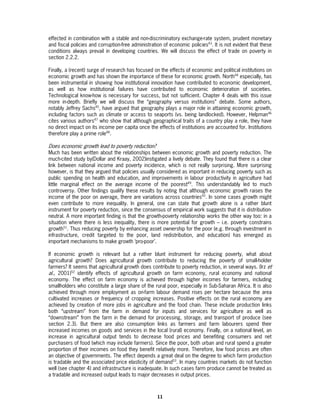 effected in combination with a stable and non-discriminatory exchange-rate system, prudent monetary
and fiscal policies and corruption-free administration of economic policies43. It is not evident that these
conditions always prevail in developing countries. We will discuss the effect of trade on poverty in
section 2.2.2.

Finally, a (recent) surge of research has focused on the effects of economic and political institutions on
economic growth and has shown the importance of these for economic growth. North44 especially, has
been instrumental in showing how institutional innovation have contributed to economic development,
as well as how institutional failures have contributed to economic deterioration of societies.
Technological know-how is necessary for success, but not sufficient. Chapter 4 deals with this issue
more in-depth. Briefly we will discuss the “geography versus institutions” debate. Some authors,
notably Jeffrey Sachs45, have argued that geography plays a major role in attaining economic growth,
including factors such as climate or access to seaports (vs. being landlocked). However, Helpman46
cites various authors47 who show that although geographical traits of a country play a role, they have
no direct impact on its income per capita once the effects of institutions are accounted for. Institutions
therefore play a prime role48.

Does economic growth lead to poverty reduction?
Much has been written about the relationships between economic growth and poverty reduction. The
much-cited study by(Dollar and Kraay, 2002)instigated a lively debate. They found that there is a clear
link between national income and poverty incidence, which is not really surprising. More surprising
however, is that they argued that policies usually considered as important in reducing poverty such as
public spending on health and education, and improvements in labour productivity in agriculture had
little marginal effect on the average income of the poorest49. This understandably led to much
controversy. Other findings qualify these results by noting that although economic growth raises the
income of the poor on average, there are variations across countries50. In some cases growth might
even contribute to more inequality. In general, one can state that growth alone is a rather blunt
instrument for poverty reduction, since the consensus of empirical work suggests that it is distribution-
neutral. A more important finding is that the growth-poverty relationship works the other way too: in a
situation where there is less inequality, there is more potential for growth – i.e. poverty constrains
growth51. Thus reducing poverty by enhancing asset ownership for the poor (e.g. through investment in
infrastructure, credit targeted to the poor, land redistribution, and education) has emerged as
important mechanisms to make growth ‘pro-poor’.

If economic growth is relevant but a rather blunt instrument for reducing poverty, what about
agricultural growth? Does agricultural growth contribute to reducing the poverty of small-holder
farmers? It seems that agricultural growth does contribute to poverty reduction, in several ways. (Irz et
al., 2001)52 identify effects of agricultural growth on farm economy, rural economy and national
economy. The effect on farm economy is achieved through higher incomes for farmers, including
smallholders who constitute a large share of the rural poor, especially in Sub-Saharan Africa. It is also
achieved through more employment as on-farm labour demand rises per hectare because the area
cultivated increases or frequency of cropping increases. Positive effects on the rural economy are
achieved by creation of more jobs in agriculture and the food chain. These include production links
both “upstream” from the farm in demand for inputs and services for agriculture as well as
“downstream” from the farm in the demand for processing, storage, and transport of produce (see
section 2.3). But there are also consumption links as farmers and farm labourers spend their
increased incomes on goods and services in the local (rural) economy. Finally, on a national level, an
increase in agricultural output tends to decrease food prices and benefiting consumers and net
purchasers of food (which may include farmers). Since the poor, both urban and rural spend a greater
proportion of their incomes on food they benefit relatively more. Therefore, low food prices are often
an objective of governments. The effect depends a great deal on the degree to which farm production
is tradable and the associated price elasticity of demand53. In many countries markets do not function
well (see chapter 4) and infrastructure is inadequate. In such cases farm produce cannot be treated as
a tradable and increased output leads to major decreases in output prices.



                                                    11
 