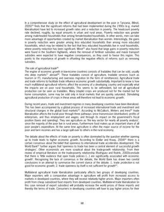 In a comprehensive study on the effect of agricultural development on the poor in Tanzania, (Minot,
2005)54 finds that the significant reforms that had been implemented during the 1990s (e.g. market
liberalisation) have led to increased growth rates and a reduction in poverty. The headcount poverty
rate declined, roughly, by equal amounts in urban and rural areas. Poverty reduction was greater
among male-headed households than among female-headed households. In other words, men can take
more advantage of opportunities created by market liberalisation than women. Interestingly, the gains
in poverty reduction were greater among less educated households than among more educated
households, which may be related to the fact that less educated households live in rural households,
where poverty reduction has been significant. Minot55 also found that large gains in poverty reduction
were found in the Southern Highlands, where the removal of fertiliser subsidies and maize transport
subsidies were expected to have negative consequences, as they used to favour this region. This
points to the importance of growth in offsetting the negative effects of reforms such as removing
subsidies.

The role of agricultural trade56
The engine of economic growth in low-income countries consists of tradables that can be sold, usually
into deep markets57 abroad58. These tradables consist of agriculture, tradable services (such as
tourism or IT), manufacturing and overseas migration (in the form of remittances). Agricultural trade
and trade reforms to facilitate trade influence economic growth substantially. Important to know is how
much multilateral agricultural reforms affect the economy of a developing country and especially what
the impacts are on poor rural households. This seems to be self-evident, but not all agricultural
production can be seen as tradables. Many (staple) crops are produced not for the market but for
home consumption, some may be sold only in local markets that are quickly saturated. Stimulating
agricultural production of crops in these areas will therefore not lead to economic growth.

During recent years, trade and investment regimes in many developing countries have been liberalized.
This has been accompanied by a global process of increased international trade and investment and
structural changes in the global food markets59. According to McCulloch, Winters and Irera60 trade
liberalization affects the (rural) poor through three pathways: price transmission (distribution); profits of
enterprises, and thus employment and wages; and through its impact on the government’s fiscal
position (taxes and spending). They see agriculture as ‘the key sector for nearly all poverty analysis’,
since the majority of the poor live in rural areas. Furthermore food makes up an important share of all
poor people’s expenditure. At the same time agriculture is often the major source of income for the
poor and farm incomes and has a large spill over to others in the rural economy.

The debate about the effects of trade on poverty is often dominated by the question whether opening
up to trade leads to higher economic growth. According to (Dollar and Kraay, 2004)61 there is a
certain consensus about the belief that openness to international trade accelerates development. The
World Bank62 further argues that ‘openness to trade has been a central element of successful growth
strategies’. Other economists are more sceptical about the trade-growth relationship. From their
review of empirical literature on the trade-poverty relationship (Rodríguez and Rodrik, 2000)conclude
that there is ‘little evidence that open trade policies […] are significantly associated with economic
growth’. Recognizing the lack of consensus in the debate, the World Bank has drawn two careful
conclusions in an attempt to summarize the current stance of the debate: 1. trade protection is not
good for economic growth; 2. trade openness by itself is not sufficient for growth63.

Multilateral agricultural trade liberalization particularly affects two groups of developing countries.
Major exporters with a comparative advantage in agriculture will profit from increased access to
markets in developed countries, where they will receive relatively higher prices. Major importers often
profit from cheap subsidized food imports from developed countries. Multilateral trade liberalization (in
this case removal of export subsidies) will probably increase the world prices of these imports and
thereby the terms of trade. Consumers in developing countries will have to pay higher prices for their




                                                     12
 