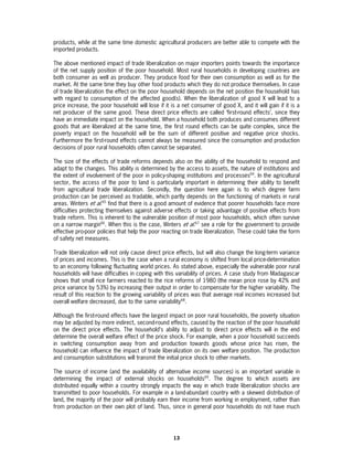 products, while at the same time domestic agricultural producers are better able to compete with the
imported products.

The above mentioned impact of trade liberalization on major importers points towards the importance
of the net supply position of the poor household. Most rural households in developing countries are
both consumer as well as producer. They produce food for their own consumption as well as for the
market. At the same time they buy other food products which they do not produce themselves. In case
of trade liberalization the effect on the poor household depends on the net position the household has
with regard to consumption of the affected good(s). When the liberalization of good X will lead to a
price increase, the poor household will lose if it is a net consumer of good X, and it will gain if it is a
net producer of the same good. These direct price effects are called ‘first-round effects’, since they
have an immediate impact on the household. When a household both produces and consumes different
goods that are liberalized at the same time, the first round effects can be quite complex, since the
poverty impact on the household will be the sum of different positive and negative price shocks.
Furthermore the first-round effects cannot always be measured since the consumption and production
decisions of poor rural households often cannot be separated.

The size of the effects of trade reforms depends also on the ability of the household to respond and
adapt to the changes. This ability is determined by the access to assets, the nature of institutions and
the extent of involvement of the poor in policy-shaping institutions and processes64. In the agricultural
sector, the access of the poor to land is particularly important in determining their ability to benefit
from agricultural trade liberalization. Secondly, the question here again is to which degree farm
production can be perceived as tradable, which partly depends on the functioning of markets in rural
areas. Winters et al.65 find that there is a good amount of evidence that poorer households face more
difficulties protecting themselves against adverse effects or taking advantage of positive effects from
trade reform. This is inherent to the vulnerable position of most poor households, which often survive
on a narrow margin66. When this is the case, Winters et al.67 see a role for the government to provide
effective pro-poor policies that help the poor reacting on trade liberalization. These could take the form
of safety net measures.

Trade liberalization will not only cause direct price effects, but will also change the long-term variance
of prices and incomes. This is the case when a rural economy is shifted from local price-determination
to an economy following fluctuating world prices. As stated above, especially the vulnerable poor rural
households will have difficulties in coping with this variability of prices. A case study from Madagascar
shows that small rice farmers reacted to the rice reforms of 1980 (the mean price rose by 42% and
price variance by 53%) by increasing their output in order to compensate for the higher variability. The
result of this reaction to the growing variability of prices was that average real incomes increased but
overall welfare decreased, due to the same variability68.

Although the first-round effects have the largest impact on poor rural households, the poverty situation
may be adjusted by more indirect, second-round effects, caused by the reaction of the poor household
on the direct price effects. The household’s ability to adjust to direct price effects will in the end
determine the overall welfare effect of the price shock. For example, when a poor household succeeds
in switching consumption away from and production towards goods whose price has risen, the
household can influence the impact of trade liberalization on its own welfare position. The production
and consumption substitutions will transmit the initial price shock to other markets.

The source of income (and the availability of alternative income sources) is an important variable in
determining the impact of external shocks on households69. The degree to which assets are
distributed equally within a country strongly impacts the way in which trade liberalization shocks are
transmitted to poor households. For example in a land-abundant country with a skewed distribution of
land, the majority of the poor will probably earn their income from working in employment, rather than
from production on their own plot of land. Thus, since in general poor households do not have much




                                                    13
 