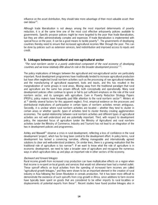 influence on the asset distribution, they should take more advantage of their most valuable asset: their
own labour70.

Although trade liberalization is not always among the most important determinants of poverty
reduction, it is at the same time one of the most cost effective anti-poverty policies available to
governments. Specific pro-poor policies might be more targeted to the poor than trade liberalization,
but they are often administratively complex and expensive. If trade liberalization is implemented with
special focus on the poor, it can be a good means to tackle poverty71. The governments of developing
countries thereby need to ensure that increased agricultural incomes filter through the poor. This can
be done by policies such as extension services, land redistribution and improved access to inputs and
credit.


5. Linkages between agricultural and non-agricultural sector
 “The rural non-farm sector is a poorly understood component of the rural economy of developing
countries and we know relatively little about its role in the broader development process” 72.

The policy implications of linkages between the agricultural and non-agricultural sector are particularly
important. Rural development programmes have traditionally tended to increase agricultural production
but have often neglected (rural) non-farm activities such as the processing of raw agricultural materials
and the manufacturing of agricultural equipment, tools and inputs, and this has resulted in the
marginalization of some groups in rural areas. Moving away from the traditional paradigm that rural
and agriculture are the same has proven difficult, both conceptually and operationally. Many rural
development policies often continue to ignore or fail to put sufficient emphasis on the role of the rural
non-farm sector, and its synergies with agriculture. Even in Poverty Reduction Strategy Papers
(PRSPs), policy makers have frequently paid little attention to the rural non-farm sector73. Winters et
al.74 identify several factors for this apparent neglect. First, empirical evidence on the processes and
distributional implications of participation in certain types of non-farm activities remain ambiguous.
Secondly, it is unclear where rural non-farm activities are located – whether they tend to cluster in
certain areas or whether specific types of activities tend to cluster thereby creating agglomeration
economies. The spatial relationship between rural non-farm activities and different types of agricultural
activities are not well understood and are potentially important. Third, with respect to development
policy, the separated focus of agriculture (under the Ministry of Agriculture) and rural non-farm
activities (under the Ministry of Commerce, Industry and Tourism) has not lead to an integration of the
two in development policies and programmes.

Ashley and Maxwell75 observe a crisis in rural development, reflecting a loss of confidence in the rural
development ‘project’, which has for long been central to the development effort. In policy terms, rural
development has lacked a convincing narrative, offering manageable and internationally agreed
solutions to clear and well-understood problems. On similar lines, there is a growing realisation that the
traditional role of agriculture is too narrow76. If we want to know what the role of agriculture is in
economic development, we need to take a broader view of agriculture and recognize the numerous
ways in which agriculture links up and plays an important role in other sectors of the economy.

Backward and forward linkages
Rural income growth from increased crop production can have multiplicative effects on a region when
that income is re-spent on local goods and services that would not otherwise have had a market outlet.
These spin-off effects on local activities from the spending of increased farm incomes are called
“agricultural growth linkages,” and they were shown to be an important element in the creation of rural
industry in Asia following the Green Revolution in cereals production. Yet it has been more difficult to
demonstrate the existence of such spin-offs from crop growth in Africa, since additions to farm income
have typically been spent on goods that are considered to be either imports to rural localities or
displacements of potential exports from these77. Recent studies have found positive linkages also in




                                                   14
 
