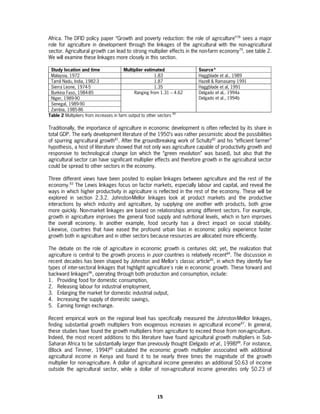Africa. The DFID policy paper “Growth and poverty reduction: the role of agriculture”78 sees a major
role for agriculture in development through the linkages of the agricultural with the non-agricultural
sector. Agricultural growth can lead to strong multiplier effects in the non-farm economy79, see table 2.
We will examine these linkages more closely in this section.

 Study location and time                 Multiplier estimated            Source*
 Malaysia, 1972                                          1.83            Haggblade et al., 1989
 Tamil Nadu, India, 1982-3                               1.87            Hazell & Ramasamy 1991
 Sierra Leone, 1974-5                                    1.35            Haggblade et al, 1991
 Burkina Faso, 1984-85                        Ranging from 1.31 – 4.62   Delgado et al,. 1994a
 Niger, 1989-90                                                          Delgado et al., 1994b
 Senegal, 1989-90
 Zambia, 1985-86
                                                                   80
Table 2 Multipliers from increases in farm output to other sectors

Traditionally, the importance of agriculture in economic development is often reflected by its share in
total GDP. The early development literature of the 1950’s was rather pessimistic about the possibilities
of spurring agricultural growth81. After the groundbreaking work of Schultz82 and his “efficient farmer”
hypothesis, a host of literature showed that not only was agriculture capable of productivity growth and
responsive to technological change (on which the “green revolution” was based), but also that the
agricultural sector can have significant multiplier effects and therefore growth in the agricultural sector
could be spread to other sectors in the economy.

Three different views have been posited to explain linkages between agriculture and the rest of the
economy.83 The Lewis linkages focus on factor markets, especially labour and capital, and reveal the
ways in which higher productivity in agriculture is reflected in the rest of the economy. These will be
explored in section 2.3.2. Johnston-Mellor linkages look at product markets and the productive
interactions by which industry and agriculture, by supplying one another with products, both grow
more quickly. Non-market linkages are based on relationships among different sectors. For example,
growth in agriculture improves the general food supply and nutritional levels, which in turn improves
the overall economy. In another example, food security has a direct impact on social stability.
Likewise, countries that have eased the profound urban bias in economic policy experience faster
growth both in agriculture and in other sectors because resources are allocated more efficiently.

The debate on the role of agriculture in economic growth is centuries old; yet, the realization that
agriculture is central to the growth process in poor countries is relatively recent84. The discussion in
recent decades has been shaped by Johnston and Mellor's classic article85, in which they identify five
types of inter-sectoral linkages that highlight agriculture's role in economic growth. These forward and
backward linkages86, operating through both production and consumption, include:
1. Providing food for domestic consumption,
2. Releasing labour for industrial employment,
3. Enlarging the market for domestic industrial output,
4. Increasing the supply of domestic savings,
5. Earning foreign exchange.

Recent empirical work on the regional level has specifically measured the Johnston-Mellor linkages,
finding substantial growth multipliers from exogenous increases in agricultural income87. In general,
these studies have found the growth multipliers from agriculture to exceed those from non-agriculture.
Indeed, the most recent additions to this literature have found agricultural growth multipliers in Sub-
Saharan Africa to be substantially larger than previously thought (Delgado et al., 1998)88. For instance,
(Block and Timmer, 1994)89 calculated the economic growth multiplier associated with additional
agricultural income in Kenya and found it to be nearly three times the magnitude of the growth
multiplier for non-agriculture. A dollar of agricultural income generates an additional $0.63 of income
outside the agricultural sector, while a dollar of non-agricultural income generates only $0.23 of




                                                        15
 