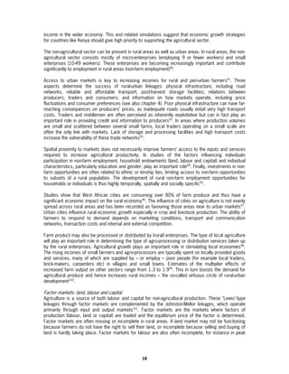 income in the wider economy. This and related simulations suggest that economic growth strategies
for countries like Kenya should give high priority to supporting the agricultural sector.

The non-agricultural sector can be present in rural areas as well as urban areas. In rural areas, the non-
agricultural sector consists mostly of micro-enterprises (employing 9 or fewer workers) and small
enterprises (10-49 workers). These enterprises are becoming increasingly important and contribute
significantly to employment in rural areas (non-farm employment)90.

Access to urban markets is key to increasing incomes for rural and peri-urban farmers91. Three
aspects determine the success of rural-urban linkages: physical infrastructure, including road
networks, reliable and affordable transport, post-harvest storage facilities; relations between
producers, traders and consumers; and information on how markets operate, including price
fluctuations and consumer preferences (see also chapter 4). Poor physical infrastructure can have far-
reaching consequences on producers’ prices, as inadequate roads usually entail very high transport
costs. Traders and middlemen are often perceived as inherently exploitative but can in fact play an
important role in providing credit and information to producers92. In areas where production volumes
are small and scattered between several small farms, local traders operating on a small scale are
often the only link with markets. Lack of storage and processing facilities and high transport costs
increase the vulnerability of these trade networks93.

Spatial proximity to markets does not necessarily improve farmers’ access to the inputs and services
required to increase agricultural productivity. In studies of the factors influencing individuals
participation in non-farm employment, household endowments (land, labour and capital) and individual
characteristics, particularly education and gender, play an important role94. Finally, investments in non-
farm opportunities are often related to ethnic or kinship ties, limiting access to non-farm opportunities
to subsets of a rural population. The development of rural non-farm employment opportunities for
households or individuals is thus highly temporally, spatially and socially specific95.

Studies show that West African cities are consuming over 80% of farm produce and thus have a
significant economic impact on the rural economy96. The influence of cities on agriculture is not evenly
spread across rural areas and has been recorded as favouring those areas near to urban markets97.
Urban cities influence rural economic growth especially in crop and livestock production. The ability of
farmers to respond to demand depends on marketing conditions, transport and communication
networks, transaction costs and internal and external competition.

Farm product may also be processed or distributed by (rural) enterprises. The type of local agriculture
will play an important role in determining the type of agro-processing or distribution services taken up
by the rural enterprises. Agricultural growth plays an important role in stimulating local economies98.
The rising incomes of small farmers and agro-processors are typically spent on locally provided goods
and services, many of which are supplied by – or employ – poor people (for example local traders,
brick-makers, carpenters etc) in villages and small towns. Estimates of the multiplier effects of
increased farm output on other sectors range from 1.3 to 1.999. This in turn boosts the demand for
agricultural produce and hence increases rural incomes – the so-called virtuous circle of rural-urban
development100.

Factor markets: land, labour and capital
Agriculture is a source of both labour and capital for non-agricultural production. These "Lewis"-type
linkages through factor markets are complemented by the Johnston-Mellor linkages, which operate
primarily through input and output markets101. Factor markets are the markets where factors of
production (labour, land or capital) are traded and the equilibrium price of the factor is determined.
Factor markets are often missing or incomplete in rural areas. A land market may not be functioning
because farmers do not have the right to sell their land, or incomplete because selling and buying of
land is hardly taking place. Factor markets for labour are also often incomplete, for instance in peak




                                                   16
 