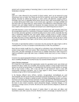 periods (such as during weeding or harvesting), labour is scarce and cannot be hired in or out (as all
family labour is tied up).

Land
Land use is often influenced by the proximity of (urban) markets, which can be enhanced by good
infrastructure (such as roads). Von Thunen was the first to model this, and his basic insights are still
relevant. Basically he outlined that proximity to urban centres will determine cropping patterns.
Perishable crops (such as vegetables) will be grown near the centre, while non-perishable crops (such
as cereals) will be grown further away. In very remote areas, agriculture is no longer profitable and
here land is left in its natural state (e.g. nature reserves). Once differences in land productivity, prices,
transport costs and multiple markets are introduced, the analysis becomes more complex but the
basic insights of the importance of location and transport cost in determining land use remain102.

Land often becomes a scarce and valuable resource in peri-urban areas, with competing claims from
the non-agricultural sector (e.g. construction of housing or industry), and the agricultural sector103. On
the one hand, peri-urban agriculture can benefit by being close to urban centres, especially when they
have a comparative advantage over more remote regions in having access to a large consumer
market, saving on transport costs and the ability to provide perishable products quickly to markets.
But when land prices increase significantly, the value of their production may be too low to justify
continuation of agriculture in that region, and the farmers may be pressured to sell their land, or even
be evicted.

The location of agro-industrial systems in rural areas may also increase the value of land as well as
cropping patterns, as it has, for example in horticultural areas of Chile, Peru and Bolivia104.

Areas that are remote usually focus for a large part on subsistence crops and livestock, with some
products being traded in the local markets. When infrastructure from these remote areas to urban
areas exists, and other advantages are present (such as available cheap land or water resources) it
might be worthwhile to grow high value crops in relatively remote areas (such as roses in Kenya or
Vietnam).

Economics has ignored geographical features and spatial dimensions for a long time (amongst others,
due to modelling difficulties), but recently the topic has received renewed interest105.

Labour: Non-farm employment
For a long time it was assumed that opportunities outside the agricultural sector were limited and
therefore the labour market was incomplete. But increasing evidence is being brought forward that
farmers do not live by farming alone. It is estimated that rural non-farm income presents on average
42% of rural income in Africa, 32% in Asia and 40% in Latin America106. Even in areas with
predominantly subsistence agriculture, such as many regions in Africa, off-farm employment can
constitute as high as 40% of rural household income107.

In the literature different terms (off-farm, non-farm, non-agricultural, non-traditional) are used
interchangeably. We will use the three-way classification proposed by (Barrett et al., 2001)108, which is
based on (i) sectors as defined in national accounts; (ii) location distinguishing at-home, local away-
from-home and distant away from-home (domestic of foreign migration); (iii) self-employment or wage
labour. Using such a three-way classification allows a study of the dependence of rural households on
the local or more distant economies, (local) intersectoral linkages, rural-urban linkages, or the
importance of foreign sources of income. We will use the second and third categories to denote non-
farm activities.

Non-farm employment reduces the amount of ‘surplus labour’ in rural areas and allows rural
households to earn other sources of income. Non-farm income is increasingly an important source of




                                                     17
 