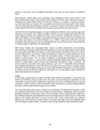 revenue in rural areas, even in traditional subsistence areas such as many regions in Sub-Sahara
Africa.

When opting for non-farm labour, farm households can be motivated by “pull” or “push” factors109. Pull
factors include better returns in the non-farm sector relative to the farm sector. Pull factors include an
inadequate farm output (either because of short term reasons, e.g. drought, or long term reasons,
e.g. land constraints), an absence of or incomplete crop insurance and consumption credit market,
risks of farming, inducing households to diversify, an absence or failure of farm input markets or input
credit markets which means households need to pay for inputs with their own cash resources.

The fact that farm households engage in non-farm employment therefore can be a positive sign when
pull factors are involved, which means possibilities exist for economic development outside the farm
sector. When push factors are involved, it is more a sign of the poor condition the rural sector is in,
rather than offering a real possibility of improving the economic situation of the farm household. But
even when push factors are involved, (Reardon et al., 1998)110 argue that it will be the non-poor
households rather than the poor ones who will diversify their income sources more, because they are
in a better position to self-finance this diversification.

When labour markets are increasingly linked, induced by better infrastructure and commuting,
subcontracting, and location of agro-industrial enterprises in rural or peri-urban regions, forces outside
the rural economy will influence the labour use and overall sectoral composition of the rural non-farm
economy. When there is an increase in labour demand due to a boom in a certain industry (e.g. the oil
industry in Nigeria in 1980s, or the textile and construction industry in China), local wages can be
raised in rural economies. This can induce investments in labour-saving technologies111 or labour
extensive activities. China is a case in point. Its rapidly developing industrial sector has attracted large
numbers of cheap labour, mainly from the rural countryside. Here labour is often a constraint, and
farmers switch to crops that are less labour intensive, such as rice112. Households whose members
have migrated (temporarily) to cities often shift to one-season rice, which induces a stronger shift to
two-season rice by households lacking access to this type of off-farm employment. An increasing flow
of migrants to the city will thus magnify the shift away from rice and towards capital intensive but
labour extensive livestock production.

Capital
In rural areas, capital markets are often incomplete, with virtually no possibilities to save money with
interest and borrowing money usually comes at a high cost, this limiting the opportunity of rural
households to borrow money for investments. Non-farm cash income can bridge this gap. In times of
crop failure, non-farm income can fill the food deficit. Other mechanisms are contract farming whereby
the buyer of produce will pre-finance inputs such as fertiliser.

The recent years have seen a surge of interest in “micro-finance”. The Nobel Prize for peace in 2006
was awarded to Mohammed Yunus who founded the Grameen Bank in Bangladesh, which focused on
providing small loans to mainly poor women. These small loans made a huge difference in their lives.
Such initiatives bridge the gap between the need of poor people who do not have access to the formal
banks as the amounts they want to borrow are too small or they cannot provide any collateral.
Although such small scale micro-credit schemes can function quite well, it does not completely make
up for the failing of capital markets. Transaction costs are high and interest rates (therefore) as well.




                                                    18
 