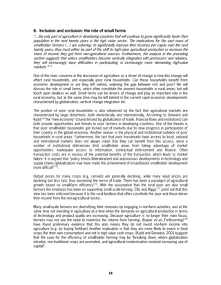 6. Inclusion and exclusion: the role of small farms
“…the only part of agriculture in developing countries that will continue to grow significantly faster then
population in the next twenty years is the high value sector. The implications for the vast mass of
smallholder farmers (…) are sobering: to significantly improve their incomes per capita over the next
twenty years, they must either be part of the shift to high-value agricultural production or increase the
share of income they get from non-agricultural sources. Furthermore, the analysis in the preceding
section suggests that unless smallholders become vertically integrated with processors and retailers,
they will increasingly have difficulties in participating in increasingly more demanding high-value
markets.”113

One of the main concerns in the discussion of agriculture as a driver of change is how this change will
affect rural households, and especially poor rural households. Can these households benefit from
economic development or are they left behind, widening the gap between rich and poor? We will
discuss the role of small farms, which often constitute the poorest households in rural areas, but will
touch upon landless as well. Small farms can be drivers of change and play an important role in the
rural economy, but at the same time may be left behind in the current rapid economic developments
characterised by globalisation, vertical change integration etc.

The position of poor rural households is also influenced by the fact that agricultural markets are
characterized by large distortions, both domestically and internationally. According to Dorward and
Kydd114 the “new economy” (characterized by globalization of trade, financial flows and institutions) can
both provide opportunities and threats to poor farmers in developing countries. One of the threats is
that poor smallholder households get locked out of markets due to slow progress in participation of
their country in the global economy. Another reason is the physical and institutional isolation of poor
households in rural areas. Furthermore, the fact that poor households have access to local, national
and international markets does not always mean that they can benefit from this access, since a
number of institutional deficiencies limit smallholder areas from taking advantage of market
opportunities: inadequate access to information, contractual enforcement and finance. Often
transaction costs are in excess of the potential benefits of the transaction, which leads to market
failure. It is argued that “policy trends (liberalization) and autonomous developments in technology and
supply chains (globalization) may have made the achievement of broad-based smallholder development
more difficult”115.

Output prices for many crops (e.g. cereals) are generally declining, while many input prices are
declining but less fast, thus worsening the terms of trade. There has been a paradigm of agricultural
growth based on small-farm efficiency116. With the assumption that the rural poor are also small
farmers the emphasis has been on supporting small scale-farming. Ellis and Biggs117 point out that this
view has been criticised because it is the rural landless that often constitute the poor and these derive
their income from the non-agricultural sector.

Many small-scale farmers are diversifying their revenues by engaging in non-farm activities, and at the
same time not investing in agriculture at a time when the demands on agricultural production in terms
of technology and product quality are increasing. Because agriculture is no longer their main focus,
farmers may not see the need to maximise the returns from farming. (Kuiper et al., Forthcoming)118
have found preliminary evidence that this also means they do not invest non-farm income into
agriculture (e.g. by buying fertiliser) Another implication is that they are more likely to invest in food
crops (for their own consumption) and not in high value cash crops. (Kydd and Dorward, 2001)suggest
that the case for the efficiency of smallholder farming may be “breaking down, where globalisation
intrudes, non-traditional crops are promoted, and agricultural modernisation involved increasing use of
capital”.




                                                    19
 