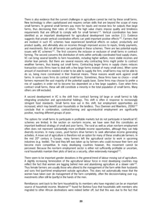 There is also evidence that the current challenges in agriculture cannot be met by these small farms.
New technology is often capital-based and requires certain skills that are beyond the scope of many
small farmers. In general small farmers pay more for inputs and receive less for outputs than large
farms, thus decreasing their rates of return. The high value chains impose quality and timeliness
requirements that are difficult to comply with for small farmers119. Vertical coordination has been
identified as an important development for agricultural development (see section 2.1). Evidence
suggests that private vertical coordination efforts can yield important positive effects120. Farmers that
are involved in such VC schemes have experienced beneficial effects on output, productivity and
product quality, and ultimately also on incomes through improved access to inputs, timely payments,
and investments. But not all farmers can participate in these schemes. There are two potential equity
issues with VC schemes121. The first concerns the inclusion or exclusion of small farms in contract-
farming. The second concerns the distribution of rents within vertically coordinated food supply chains.
VC can bring several benefits to farm households, including higher welfare, more stable incomes and
shorter lean periods. But there are several reasons why contracting firms might prefer to contract
wealthier farmers, thus leaving out small farms. Contracting larger farms in supply chains reduces
transaction costs (firms have to deal with a few large forms instead of many small ones). When some
amount of investment is needed in order to be able to supply the firm, small farms may not be able to
do so, being more constrained in their financial means. These reasons would work against small
farms. In some cases firms do contract small farms. Sometimes, these firms have no choice – small
farmers represent the vast majority of the potential supply base. Some firms may choose to prefer a
mix of suppliers in order not to become too dependent on a few large suppliers. Even when firms
contract small farms, these will still constitute a minority in the total population of small farms. Many
others are still excluded.

A second development in VC is the shift from contract farming (of large or small farms) to fully
integrating production and agro-industrial holdings. This shift is often in response to increasingly
stringent food standards. Small farms lose out in this shift, but employment opportunities are
increased, which may benefit poor households or the landless. Thus (Swinnen and Maertens, 2006)122
conclude that in combination, contract-farming and agro-industrial employment are significantly
positive, reaching different groups of poor.

The options for small farms to participate in profitable markets but do not participate in beneficial VC
schemes are limited. In the section on non-farm income, we have seen that this constitutes an
important livelihood strategy of small and poor farms. The rural as well as urban non-farm employment
often does not represent substantially more profitable income opportunities, although they can help
diversify incomes. In many cases, push factors drive farmers to seek alternative income generating
activities. A move out of agriculture is therefore not an option for many of these small-scale farmers. In
the mid 20th century in Europe, many farmers left the agricultural sector to work in upcoming
industries (e.g. textile). The land they left was taken up by farmers who could increase their farm and
become more competitive. In many developing countries however, this movement cannot be
perceived. Because the non-farm employment sector is either not sufficiently profitable or uncertain,
rural households maintain their plots of land as a security, often extensively managed123.

There seem to be important gender deviations in the general trend of labour moving out of agriculture.
A slightly increasing feminization of the agricultural labour force in most developing countries may
reflect the fact that women are lagging behind men and abandoning agriculture at a slower rate124.
Thus female farmers are usually those who attend to the management of the farm while their husbands
and sons find (part-time) employment outside agriculture. This does not automatically mean that the
women have taken over de management of the farm completely, often the decision-making over e.g.
investments often still lie (partly) in the hands of the men.

Remittances sent back to the farm household by its members who have migrated can be an important
source of household income. Wouterse125 found for Burkina Faso that households with members who
migrated to other African destinations were indeed better off, but that this was due to the fact that



                                                   20
 