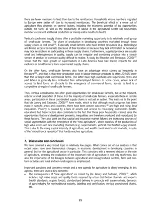 there are fewer members to feed than due to the remittances. Households whose members migrated
to Europe were better off due to increased remittances. The beneficial effect of a move out of
agriculture thus depends on several factors, including the economic potential of job opportunities
outside the farm, as well as the productivity of labour in the agricultural sector (do households
members represent additional production or merely extra mouths to feed?).

Vertical coordinated supply chains offer a profitable marketing opportunity to (a relatively small group
of) small-scale farmers. The share of production in developing countries marketed through these
supply chains is still small126. Especially small farmers who have limited resources (e.g. technology)
and limited access to markets (because of their location or because they lack information or networks)
may face restrictions in participating in these supply chains. Furthermore, supplied produce are usually
small and heterogeneous in quality, supply can be irregular and combining produce into a steady
stream of product of constant quality difficult to realize. A study by (Reardon and Berdegué, 2002)127
shows that the rapid growth of supermarkets in Latin America have had drastic impacts for and
exclusion of small farmers from supermarket supply chains.

On the other hand, small-scale farmers also have an advantage which comes up frequently in
literature128, and that is that their production cost in labour-intensive products is often 20-40% lower
than that of large-scale commercial farms. The latter have high overhead and supervision costs and
paid labour is generally less motivated than self-employed farmers. In some cases, where lack of
access to land forms an obstacle to the emergence of commercial farms, access to land is a
competitive strength of small-scale farmers.

Thus, vertical coordination can offer good opportunities for small-scale farmers, but at the moment,
only for a small proportion of these. For the majority of small-scale farmers, especially those in remote
areas, participation in these coordinated supply chains is not yet an option. This leads us to the point
that (de Janvry and Sadoulet, 2006)129 have made, which is that although much progress has been
made in specific areas and countries, there have been uneven outcomes130 and high and rising local
inequalities. Poverty is caused by a lack of assets and access to risk-coping instruments (health,
education), but these factors also contribute to the fact that these poor households cannot seize the
opportunities that rural development presents, inequalities are therefore produced and reproduced by
these factors. They also point out that capital and insurance market failures are increasing sources of
social segmentation with the emergence of the “new agriculture”, which consists of the production of
high value crops and new marketing channels (e.g. supermarkets, vertical coordinated supply chains).
This is due to the rising capital intensity of agriculture, and wealth constrained credit markets, in spite
of the “microfinance revolution” that hardly reaches agriculture.


7. Discussion and conclusion
We have covered a very broad topic in relatively few pages. What comes out of our analysis is that
recent years have seen tremendous changes, in economic development in developing countries in
general, but for the agricultural sector in particular. This coincides with a renewed debate on the role
of agriculture, whereby the realization of the important role of agriculture is not only reaffirmed, but
also the importance of the linkages between agricultural and non-agricultural sectors, farm and non-
farm activities and rural and non-rural regions is emphasized.

Important questions and concerns remain and a new agenda for agriculture is slowly emerging. In this
agenda, there are several key elements:
• The consequences of “new agriculture” as coined by (de Janvry and Sadoulet, 2006)131, which
   includes high value crops and quality foods required by urban distribution channels and exports
   (health standards, organic foods), standardized delivery in contracts with supermarkets, demands
   of agro-industry for non-traditional exports, labelling and certification, vertical coordinated chains,
   etc.




                                                    21
 