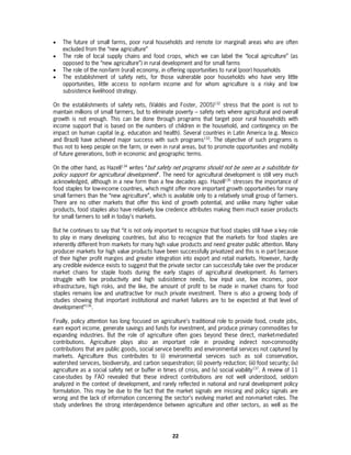 •   The future of small farms, poor rural households and remote (or marginal) areas who are often
    excluded from the “new agriculture”
•   The role of local supply chains and food crops, which we can label the “local agriculture” (as
    opposed to the “new agriculture”) in rural development and for small farms
•   The role of the non-farm (rural) economy, in offering opportunities to rural (poor) households
•   The establishment of safety nets, for those vulnerable poor households who have very little
    opportunities, little access to non-farm income and for whom agriculture is a risky and low
    subsistence livelihood strategy.

On the establishments of safety nets, (Valdés and Foster, 2005)132 stress that the point is not to
maintain millions of small farmers, but to eliminate poverty – safety nets where agricultural and overall
growth is not enough. This can be done through programs that target poor rural households with
income support that is based on the numbers of children in the household, and contingency on the
impact on human capital (e.g. education and health). Several countries in Latin America (e.g. Mexico
and Brazil) have achieved major success with such programs133. The objective of such programs is
thus not to keep people on the farm, or even in rural areas, but to promote opportunities and mobility
of future generations, both in economic and geographic terms.

On the other hand, as Hazell134 writes “but safety net programs should not be seen as a substitute for
policy support for agricultural development”. The need for agricultural development is still very much
acknowledged, although in a new form than a few decades ago. Hazell135 stresses the importance of
food staples for low-income countries, which might offer more important growth opportunities for many
small farmers than the “new agriculture”, which is available only to a relatively small group of farmers.
There are no other markets that offer this kind of growth potential, and unlike many higher value
products, food staples also have relatively low credence attributes making them much easier products
for small farmers to sell in today’s markets.

But he continues to say that “it is not only important to recognize that food staples still have a key role
to play in many developing countries, but also to recognize that the markets for food staples are
inherently different from markets for many high value products and need greater public attention. Many
producer markets for high value products have been successfully privatized and this is in part because
of their higher profit margins and greater integration into export and retail markets. However, hardly
any credible evidence exists to suggest that the private sector can successfully take over the producer
market chains for staple foods during the early stages of agricultural development. As farmers
struggle with low productivity and high subsistence needs, low input use, low incomes, poor
infrastructure, high risks, and the like, the amount of profit to be made in market chains for food
staples remains low and unattractive for much private investment. There is also a growing body of
studies showing that important institutional and market failures are to be expected at that level of
development”136.

Finally, policy attention has long focused on agriculture’s traditional role to provide food, create jobs,
earn export income, generate savings and funds for investment, and produce primary commodities for
expanding industries. But the role of agriculture often goes beyond these direct, market-mediated
contributions. Agriculture plays also an important role in providing indirect non-commodity
contributions that are public goods, social service benefits and environmental services not captured by
markets. Agriculture thus contributes to (i) environmental services such as soil conservation,
watershed services, biodiversity, and carbon sequestration; (ii) poverty reduction; (iii) food security; (iv)
agriculture as a social safety net or buffer in times of crisis, and (v) social viability137. A review of 11
case-studies by FAO revealed that these indirect contributions are not well understood, seldom
analyzed in the context of development, and rarely reflected in national and rural development policy
formulation. This may be due to the fact that the market signals are missing and policy signals are
wrong and the lack of information concerning the sector’s evolving market and non-market roles. The
study underlines the strong interdependence between agriculture and other sectors, as well as the




                                                     22
 