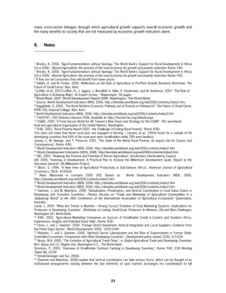 many cross-sector linkages through which agricultural growth supports overall economic growth and
the many benefits to society that are not measured by economic growth indicators alone.


6.     Notes



1
   Brooks, K. 2006. "Agro-Fundamentalism without Apology: The World Bank’s Support for Rural Development in Africa
Circa 2006." Beyond Agriculture: the promise of the rural economy for growth and poverty reduction. Rome: FAO.
2
   Brooks, K. 2006. "Agro-Fundamentalism without Apology: The World Bank’s Support for Rural Development in Africa
Circa 2006." Beyond Agriculture: the promise of the rural economy for growth and poverty reduction. Rome: FAO.
3
  If they are net consumers they will benefit from lower prices
4
   Valdés, A. and W. Foster. 2005. Reflections on the Role of Agriculture in Pro-Poor Growth. Research Workshop: The
Future of Small Farms: Wye, Kent.
5
  (Löffler et al., 2007) Löffler, H., J. Jiggins, J. Woodlhill, K. Giller, P. Oosterveer, and W. Andriesse. 2007. "The Role of
Agriculture in Achieving Mdg1: An Expert Survey. " Wageningen. 56 pages.
6
  World Bank. 2007. World Development Report 2008. Washington: The World Bank.
7
  Source: World Development Indicators (WDI), 2006. http://devdata.worldbank.org/wdi2006/contents/index2.htm.
8
  Haggblade, S. 2005. "The Rural Nonfarm Economy: Pathway out of Poverty or Pathway In?" The Future of Small Farms.
IFPRI, ODI, Imperial College: Wye, Kent.
9
  World Development Indicators (WDI), 2006. http://devdata.worldbank.org/wdi2006/contents/index2.htm
10
    FAOSTAT . FAO Statistics Division 2006. Available at: http://faostat.fao.org/default.aspx
11
    CGIAR. 2000. "A Food Secure World for All: Toward a New Vision and Strategy for the CGIAR". TAC secretariat
food and agricultural organization of the United Nations, Washington.
12
    IFAD. 2001. "Rural Poverty Report 2001 - the Challenge of Ending Rural Poverty", Rome: IFAD.
This does not mean that these rural poor are engaged in farming – (Jazairy et al., 1992)) found for a sample of 64
developing countries that 64% of the rural poor were smallholders while 29% were landless.
Jazairy, I., M. Alamgir, and T. Panuccio 1992. "The State of the World Rural Poverty: An Inquiry into Its Causes and
Consequences", Rome: IFAD.
13
    World Development Indicators (WDI), 2006. http://devdata.worldbank.org/wdi2006/contents/index2.htm
14
    World Development Indicators (WDI), 2006. http://devdata.worldbank.org/wdi2006/contents/index2.htm
15
    IAC. 2002. "Realizing the Promise and Potential of African Agriculture", Amsterdam: InterAcademy Council. .
UN. 2005. "Investing in Development. A Practical Plan to Achieve the Millennium Development Goals. Report to the
Secretary General": UN Millennium Project.
16
     Block, S. 1994. "A New View of Agricultural Productivity in Sub-Saharan Africa", American Journal of Agricultural
Economics, 76(3): 619-624.
17
       Note: Measured in constant 2000 US$. Based on                           World Development Indicators (WDI), 2006.
http://devdata.worldbank.org/wdi2006/contents/index2.htm
18
    World Development Indicators (WDI), 2006. http://devdata.worldbank.org/wdi2006/contents/index2.htm
19
   World Development Indicators (WDI), 2006. http://devdata.worldbank.org/wdi2006/contents/index2.htm
20
     Swinnen, J. and M. Maertens. 2006. "Globalization, Privatization, and Vertical Coordination in Food Value Chains in
Developing and Transition Countries", Plenary Session on “Trade and Marketing of Agricultural Commodities in a
Globalizing World” at the 26th Conference of the International Association of Agricultural Economists : Queensland,
Australia.
Lamb, J. 2005. "What Are Trends in Markets – Driving Forces? Evolution of Food Marketing Systems: Implications for
Producers in Developing Countries", Workshop on Linking Small-Scale Producers to Markets: Old and New Challenges.
Washington DC: World Bank.
21
     IFAD. 2003. "Agricultural Marketing Companies as Sources of Smallholder Credit in Eastern and Southern Africa.
Experiences, Insights and Potential Donor Role", Rome: IFAD.
22
    Dries, L. and J. Swinnen. 2004. "Foreign Direct Investment, Vertical Integration and Local Suppliers: Evidence from
the Polish Dairy Sector", World Development, 32(9): 1525-1544.
23
     Reardon, T. and J. Swinnen. 2004. "Agrifood Sector Liberalization and the Rise of Supermarkets in Former State-
Controlled Economies: Comparison with Other Developing Countries", Development policy review, 22(4): 515-524
24
    Aksoy, M.A. 2005. "The Evolution of Agricultural Trade Flows", in Global Agricultural Trade and Developing Countries.
M.A. Aksoy and J.C. Beghin eds. Washington D.C.: The World Bank.
Simmons, P. 2003. "Overview of Smallholder Contract Farming in Developing Countries", Rome: FAO. ESA Working
Paper No. 02-04.
25
   (Umali-Deininger and Sur, 2006)
26
   (Swinnen and Maertens, 2006) explain that vertical coordination can take various forms, which can be thought of as
institutional arrangements varying between the two extremes of spot markets exchanges (no coordination) to full




                                                             23
 