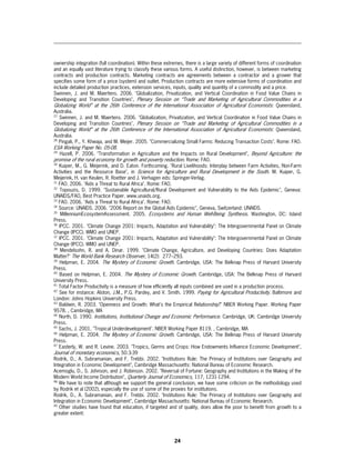 ownership integration (full coordination). Within these extremes, there is a large variety of different forms of coordination
and an equally vast literature trying to classify these various forms. A useful distinction, however, is between marketing
contracts and production contracts. Marketing contracts are agreements between a contractor and a grower that
specifies some form of a price (system) and outlet. Production contracts are more extensive forms of coordination and
include detailed production practices, extension services, inputs, quality and quantity of a commodity and a price.
Swinnen, J. and M. Maertens. 2006. "Globalization, Privatization, and Vertical Coordination in Food Value Chains in
Developing and Transition Countries", Plenary Session on “Trade and Marketing of Agricultural Commodities in a
Globalizing World” at the 26th Conference of the International Association of Agricultural Economists : Queensland,
Australia.
27
   Swinnen, J. and M. Maertens. 2006. "Globalization, Privatization, and Vertical Coordination in Food Value Chains in
Developing and Transition Countries", Plenary Session on “Trade and Marketing of Agricultural Commodities in a
Globalizing World” at the 26th Conference of the International Association of Agricultural Economists: Queensland,
Australia.
28
   Pingali, P., Y. Khwaja, and M. Meijer. 2005. "Commercializing Small Farms: Reducing Transaction Costs". Rome: FAO.
ESA Working Paper No. 05-08.
29
     Hazell, P. 2006. "Transformation in Agriculture and the Impacts on Rural Development", Beyond Agriculture: the
promise of the rural economy for growth and poverty reduction. Rome: FAO.
30
   Kuiper, M., G. Meijerink, and D. Eaton. Forthcoming. "Rural Livelihoods: Interplay between Farm Activities, Non-Farm
Activities and the Resource Base", in Science for Agriculture and Rural Development in the South. M. Kuiper, G.
Meijerink, H. van Keulen, R. Roetter and J. Verhagen eds: Springer-Verlag.
31
   FAO. 2006. "Aids a Threat to Rural Africa". Rome: FAO.
32
    Topouzis, D. 1999. "Sustainable Agricultural/Rural Development and Vulnerability to the Aids Epidemic", Geneva:
UNAIDS/FAO, Best Practice Paper. www.unaids.org.
33
   FAO. 2006. "Aids a Threat to Rural Africa". Rome: FAO.
34
   Source: UNAIDS. 2006. "2006 Report on the Global Aids Epidemic", Geneva, Switzerland: UNAIDS.
35
    MillenniumEcosystemAssessment. 2005. Ecosystems and Human Well-Being Synthesis. Washington, DC: Island
Press.
36
   IPCC. 2001. "Climate Change 2001: Impacts, Adaptation and Vulnerability": The Intergovernmental Panel on Climate
Change (IPCC). WMO and UNEP.
37
   IPCC. 2001. "Climate Change 2001: Impacts, Adaptation and Vulnerability": The Intergovernmental Panel on Climate
Change (IPCC). WMO and UNEP.
38
    Mendelsohn, R. and A. Dinar. 1999. "Climate Change, Agriculture, and Developing Countries: Does Adaptation
Matter?" The World Bank Research Observer, 14(2): 277–293.
39
   Helpman, E. 2004. The Mystery of Economic Growth. Cambridge, USA: The Belknap Press of Harvard University
Press.
40
   Based on Helpman, E. 2004. The Mystery of Economic Growth. Cambridge, USA: The Belknap Press of Harvard
University Press.
41
   Total Factor Productivity is a measure of how efficiently all inputs combined are used in a production process.
42
   See for instance: Alston, J.M., P.G. Pardey, and V. Smith. 1999. Paying for Agricultural Productivity. Baltimore and
London: Johns Hopkins University Press.
43
   Baldwin, R. 2003. "Openness and Growth: What's the Empirical Relationship?" NBER Working Paper. Working Paper
9578. , Cambridge, MA
44
   North, D. 1990. Institutions, Institutional Change and Economic Performance. Cambridge, UK: Cambridge University
Press.
45
   Sachs, J. 2001. "Tropical Underdevelopment". NBER Working Paper 8119. , Cambridge, MA
46
   Helpman, E. 2004. The Mystery of Economic Growth. Cambridge, USA: The Belknap Press of Harvard University
Press.
47
   Easterly, W. and R. Levine. 2003. "Tropics, Germs and Crops: How Endowments Influence Economic Development",
Journal of monetary economics, 50:3-39
Rodrik, D., A. Subramanian, and F. Trebbi. 2002. "Institutions Rule: The Primacy of Institutions over Geography and
Integration in Economic Development", Cambridge Massachusetts: National Bureau of Economic Research.
Acemoglu, D., S. Johnson, and J. Robinson. 2002. "Reversal of Fortune: Geography and Institutions in the Making of the
Modern World Income Distribution", Quarterly Journal of Economics, 117, 1231-1294.
48
   We have to note that although we support the general conclusion, we have some criticism on the methodology used
by Rodrik et al (2002), especially the use of some of the proxies for institutions.
Rodrik, D., A. Subramanian, and F. Trebbi. 2002. "Institutions Rule: The Primacy of Institutions over Geography and
Integration in Economic Development", Cambridge Massachusetts: National Bureau of Economic Research.
49
   Other studies have found that education, if targeted and of quality, does allow the poor to benefit from growth to a
greater extent:




                                                            24
 