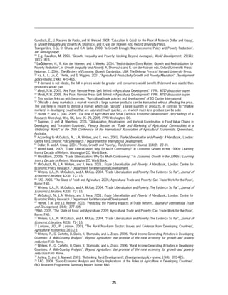 Gundlach, E., J. Navarro de Pablo, and N. Weisert 2004. "Education Is Good for the Poor: A Note on Dollar and Kraay",
in Growth Inequality and Poverty. A. Shorrocks and R. van der Hoeven eds: Oxford University Press.
Tsangarides, C.G., D. Ghura, and C.A. Leite. 2000. "Is Growth Enough: Macroeconomic Policy and Poverty Reduction".
IMF working paper.
50
     E.g. Ravallion, M. 2001. "Growth, Inequality and Poverty: Looking Beyond Averages", World Development., 29(11):
1803-1815.
51
   DaĞdeviren, H., R. Van der Hoeven, and J. Weeks. 2004. "Redistribution Does Matter: Growth and Redistribution for
Poverty Reduction", in Growth Inequality and Poverty. A. Shorrocks and R. van der Hoeven eds. Oxford University Press.
Helpman, E. 2004. The Mystery of Economic Growth. Cambridge, USA: The Belknap Press of Harvard University Press.
52
    Irz, X., L. Lin, C. Thirtle, and S. Wiggins. 2001. "Agricultural Productivity Growth and Poverty Alleviation", Development
policy review, 19(4): 449-466.
53
    If demand is not elastic, the fall in prices would be greater and consumers would benefit. If demand was elastic then
producers would gain.
54
    Minot, N.W. 2005. "Are Poor, Remote Areas Left Behind in Agricultural Development": IFPRI. MTID discussion paper.
55
    Minot, N.W. 2005. "Are Poor, Remote Areas Left Behind in Agricultural Development": IFPRI. MTID discussion paper.
56
    This section links up with the project “Agricultural trade policies and development” of BO Cluster International
57
    Officially a deep markets is a market in which a large number products can be transacted without affecting the price.
The use here is meant to denote a market which can “absorb” a large quantity of products. In contrast to “shallow
markets” in developing countries that are saturated much quicker, i.e. in which much less produce can be sold.
58
    Hazell, P. and X. Diao. 2005. "The Role of Agriculture and Small Farms in Economic Development". Proceedings of a
Research Workshop, Wye, UK, June 26–29, 2005. IFPRI Washington, DC.
59
    Swinnen, J. and M. Maertens. 2006. "Globalization, Privatization, and Vertical Coordination in Food Value Chains in
Developing and Transition Countries", Plenary Session on “Trade and Marketing of Agricultural Commodities in a
Globalizing World” at the 26th Conference of the International Association of Agricultural Economists: Queensland,
Australia.
60
    According to McCulloch, N., L.A. Winters, and X. Irera. 2001. Trade Liberalisation and Poverty: A Handbook,. London:
Centre for Economic Policy Research / Department for International Development.
61
    Dollar, D. and A. Kraay. 2004. "Trade, Growth and Poverty", The Economic Journal, 114(2): 22-49.
62
     World Bank. 2005. "Trade Liberalization: Why So Much Controversy?" In Economic Growth in the 1990s: Learning
from a Decade of Reform. Washington DC: World Bank.
63
    WorldBank. 2005b. "Trade Liberalization: Why So Much Controversy? " in Economic Growth in the 1990s : Learning
from a Decade of Reform. Washington DC: World Bank.
64
    McCulloch, N., L.A. Winters, and X. Irera. 2001. Trade Liberalisation and Poverty: A Handbook,. London: Centre for
Economic Policy Research / Department for International Development.
65
    Winters, L.A., N. McCulloch, and A. McKay. 2004. "Trade Liberalization and Poverty: The Evidence So Far", Journal of
Economic Literature, 42(3): 72-115.
66
    FAO. 2005. "The State of Food and Agriculture 2005; Agricultural Trade and Poverty: Can Trade Work for the Poor",
Rome: FAO.
67
    Winters, L.A., N. McCulloch, and A. McKay. 2004. "Trade Liberalization and Poverty: The Evidence So Far", Journal of
Economic Literature, 42(3): 72-115.
68
    McCulloch, N., L.A. Winters, and X. Irera. 2001. Trade Liberalisation and Poverty: A Handbook,. London: Centre for
Economic Policy Research / Department for International Development.
69
    Hertel, T.W. and J.J. Reimer. 2005. "Predicting the Poverty Impacts of Trade Reform", Journal of International Trade
and Development, 14(4): 377-405
70
   FAO. 2005. "The State of Food and Agriculture 2005; Agricultural Trade and Poverty: Can Trade Work for the Poor",
Rome: FAO.
71
    Winters, L.A., N. McCulloch, and A. McKay. 2004. "Trade Liberalization and Poverty: The Evidence So Far", Journal of
Economic Literature, 42(3): 72-115.
72
     Lanjouw, J.O., P. Lanjouw. 2001. "The Rural Non-Farm Sector: Issues and Evidence from Developing Countries",
Agricultural economics, 26:1-23.
73
    Winters, P., G. Carletto, B. Davis, K. Stamoulis, and A. Zezza. 2006. "Rural Income-Generating Activities in Developing
Countries: A Multi-Country Analysis", Beyond Agriculture: the promise of the rural economy for growth and poverty
reduction. FAO: Rome.
74
    Winters, P., G. Carletto, B. Davis, K. Stamoulis, and A. Zezza. 2006. "Rural Income-Generating Activities in Developing
Countries: A Multi-Country Analysis", Beyond Agriculture: the promise of the rural economy for growth and poverty
reduction. FAO: Rome.
75
    Ashley, C. and S. Maxwell. 2001. "Rethinking Rural Development", Development policy review, 19(4): 395-425.
76
     FAO. 2004. "Socio-Economic Analysis and Policy Implications of the Roles of Agriculture in Developing Countries".
FAO Research Programme Summary Report. Rome: FAO.




                                                             25
 
