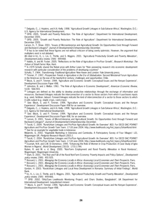 77
   Delgado, C., J. Hopkins, and V.A. Kelly. 1998. "Agricultural Growth Linkages in Sub-Saharan Africa", Washington, D.C.:
U.S. Agency for International Development.
78
     DFID. 2005. "Growth and Poverty Reduction: The Role of Agriculture": Department for International Development.
December 2005.
79
     DFID. 2005. "Growth and Poverty Reduction: The Role of Agriculture": Department for International Development.
December 2005.
Larson, D., T. Shaw. 2001. "Issues of Microenterprise and Agricultural Growth: Do Opportunities Exist through Forward
and Backward Linkages?" Journal of Developmental Entrepreneurship, December.
80
    It has to be noted that these figures are not without criticism of being overly optimistic. However, the argument that
multipliers exist is not debated.
All cited in Irz, X., L. Lin, C. Thirtle, and S. Wiggins. 2001. "Agricultural Productivity Growth and Poverty Alleviation",
Development policy review, 19(4): 449-466
81
   Valdés, A. and W. Foster. 2005. "Reflections on the Role of Agriculture in Pro-Poor Growth", Research Workshop: The
Future of Small Farms: Wye, Kent.
82
    In 1979 Schultz shared the Nobel prize with Arthur Lewis for “their pioneering research into economic development
research with particular consideration of the problems of developing countries”
Schultz, T. 1964. Transforming Traditional Agriculture: New Haven and London: Yale University press.
83
    Timmer, P. 1997. Prospective Trends in Agriculture in the Era of Globalization. Second Ministerial Forum Agriculture
in the Americas on the eve of the twenty-first century: challenges and opportunities: Chile.
84
    Block, S. and P. Timmer. 1994. "Agriculture and Economic Growth: Conceptual Issues and the Kenyan Experience".
Development Discussion Paper 498.
85
    Johnston, B. and J. Mellor. 1961. "The Role of Agriculture in Economic Development", American Economic Review,
51(4): 566-593.
86
     Linkages are defined as the ability to develop productive relationships through the exchange of information and
resources. Backward linkages indicate the interconnection of a sector to those sectors from which it purchases inputs
(e.g. seed, fertiliser, labour). Forward linkages indicate the kind of interconnection of a sector to those sectors to which
it sells output (e.g. staple crops, cash-crops).
87
     See: Block, S. and P. Timmer. 1994. "Agriculture and Economic Growth: Conceptual Issues and the Kenyan
Experience". Development Discussion Paper 498 for an overview.
88
   Delgado, C., J. Hopkins, and V.A. Kelly. 1998. "Agricultural Growth Linkages in Sub-Saharan Africa", Washington, D.C.:
U.S. Agency for International Development.
89
     See: Block, S. and P. Timmer. 1994. "Agriculture and Economic Growth: Conceptual Issues and the Kenyan
Experience". Development Discussion Paper 498, for an overview.
90
    Larson, D. 2001. "Issues of Micro-Enterprise and Agricultural Growth: Do Opportunities Exist through Forward and
Backward Linkages?" Journal of Developmental Entrepreneurship, December.
91
    Tacoli, C. 2004. "Rural-Urban Linkages and Pro-Poor Agricultural Growth: An Overview": IIED. For OECD DAC POVNET
Agriculture and Pro-Poor Growth Task Team. 17-18 June 2004. http://www.livelihoods.org/hot_topics/UrbanRural.html
92
   See for an example for vegetable trade in Indonesia:
Meijerink, G. 2002. "Vegetable Marketing in Indonesia and Cambodia. A Participatory Survey of Four Villages": LEI,
Wageningen UR. Pedigrea Research Report 2001-1.
93
    Tacoli, C. 2004. "Rural-Urban Linkages and Pro-Poor Agricultural Growth: An Overview": IIED. For OECD DAC POVNET
Agriculture and Pro-Poor Growth Task Team. 17-18 June 2004. http://www.livelihoods.org/hot_topics/UrbanRural.html
94
   Ezumah, N.N. and C.M. Di Domenico. 1995. "Enhancing the Role of Women in Crop Production: A Case Study of Igbo
Women in Nigeria", World Development, 23(10): 1731-1744.
Ruben, R. and M. v. d. Berg. 2000. "Non-Farm Employment and Rural Poverty Alleviation in Rural Honduras",
Wageningen: Wageningen University.
95
   Start, D. 2001. "The Rise and Fall of the Rural Non-Farm Economy: Poverty Impacts and Policy Options", Development
policy review, 19(4): 491-505.
96
   Bossard, L. 2001. Managing the Economy Locally in Africa: Assessing Local Economies and Their Prospects. Paris.
97
   Bossard, L. 2001. Managing the Economy Locally in Africa: Assessing Local Economies and Their Prospects. Paris.
98
   Bossard, L. 2001. Managing the Economy Locally in Africa: Assessing Local Economies and Their Prospects. Paris.
Gordon, H. 2003. "Rural-Urban Linkages and Local Area Development in Romania: Summary of Initial Findings". World
Bank.
99
   Irz, X., L. Lin, C. Thirtle, and S. Wiggins. 2001. "Agricultural Productivity Growth and Poverty Alleviation", Development
policy review, 19(4): 449-466.
100
      DFID. 2002. "Dfid/Care Livelihoods Monitoring Project; and Chars Studies, Bangladesh". UK Department for
International Development. (unpublished mimeo)
101
     Block, S. and P. Timmer. 1994. "Agriculture and Economic Growth: Conceptual Issues and the Kenyan Experience".
Development Discussion Paper 498.




                                                            26
 