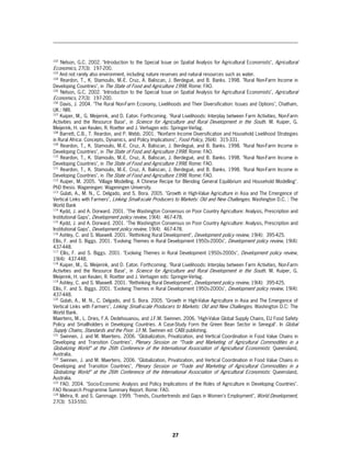 102
      Nelson, G.C. 2002. "Introduction to the Special Issue on Spatial Analysis for Agricultural Economists", Agricultural
Economics, 27(3): 197-200.
103
    And not rarely also environment, including nature reserves and natural resources such as water.
104
     Reardon, T., K. Stamoulis, M.-E. Cruz, A. Baliscan, J. Berdegué, and B. Banks. 1998. "Rural Non-Farm Income in
Developing Countries", in The State of Food and Agriculture 1998. Rome: FAO.
105
     Nelson, G.C. 2002. "Introduction to the Special Issue on Spatial Analysis for Agricultural Economists", Agricultural
Economics, 27(3): 197-200.
106
     Davis, J. 2004. "The Rural Non-Farm Economy, Livelihoods and Their Diversification: Issues and Options", Chatham,
UK.: NRI.
107
     Kuiper, M., G. Meijerink, and D. Eaton. Forthcoming. "Rural Livelihoods: Interplay between Farm Activities, Non-Farm
Activities and the Resource Base", in Science for Agriculture and Rural Development in the South. M. Kuiper, G.
Meijerink, H. van Keulen, R. Roetter and J. Verhagen eds: Springer-Verlag.
108
    Barrett, C.B., T. Reardon, and P. Webb. 2001. "Nonfarm Income Diversification and Household Livelihood Strategies
in Rural Africa: Concepts, Dynamics, and Policy Implications", Food Policy, 26(4): 315-331.
109
     Reardon, T., K. Stamoulis, M.-E. Cruz, A. Baliscan, J. Berdegué, and B. Banks. 1998. "Rural Non-Farm Income in
Developing Countries", in The State of Food and Agriculture 1998. Rome: FAO.
110
     Reardon, T., K. Stamoulis, M.-E. Cruz, A. Baliscan, J. Berdegué, and B. Banks. 1998. "Rural Non-Farm Income in
Developing Countries", in The State of Food and Agriculture 1998. Rome: FAO.
111
     Reardon, T., K. Stamoulis, M.-E. Cruz, A. Baliscan, J. Berdegué, and B. Banks. 1998. "Rural Non-Farm Income in
Developing Countries", in The State of Food and Agriculture 1998. Rome: FAO.
112
     Kuiper, M. 2005. "Village Modelling. A Chinese Recipe for Blending General Equilibrium and Household Modelling".
PhD thesis. Wageningen: Wageningen University.
113
     Gulati, A., M. N., C. Delgado, and S. Bora. 2005. "Growth in High-Value Agriculture in Asia and The Emergence of
Vertical Links with Farmers", Linking Small-scale Producers to Markets: Old and New Challenges. Washington D.C. : The
World Bank
114
    Kydd, J. and A. Dorward. 2001. "The Washington Consensus on Poor Country Agriculture: Analysis, Prescription and
Institutional Gaps", Development policy review, 19(4): 467-478.
115
    Kydd, J. and A. Dorward. 2001. "The Washington Consensus on Poor Country Agriculture: Analysis, Prescription and
Institutional Gaps", Development policy review, 19(4): 467-478.
116
    Ashley, C. and S. Maxwell. 2001. "Rethinking Rural Development", Development policy review, 19(4): 395-425.
Ellis, F. and S. Biggs. 2001. "Evolving Themes in Rural Development 1950s-2000s", Development policy review, 19(4):
437-448.
117
     Ellis, F. and S. Biggs. 2001. "Evolving Themes in Rural Development 1950s-2000s", Development policy review,
19(4): 437-448.
118
     Kuiper, M., G. Meijerink, and D. Eaton. Forthcoming. "Rural Livelihoods: Interplay between Farm Activities, Non-Farm
Activities and the Resource Base", in Science for Agriculture and Rural Development in the South. M. Kuiper, G.
Meijerink, H. van Keulen, R. Roetter and J. Verhagen eds: Springer-Verlag.
119
    Ashley, C. and S. Maxwell. 2001. "Rethinking Rural Development", Development policy review, 19(4): 395-425.
Ellis, F. and S. Biggs. 2001. "Evolving Themes in Rural Development 1950s-2000s", Development policy review, 19(4):
437-448.
120
     Gulati, A., M. N., C. Delgado, and S. Bora. 2005. "Growth in High-Value Agriculture in Asia and The Emergence of
Vertical Links with Farmers", Linking Small-scale Producers to Markets: Old and New Challenges. Washington D.C: The
World Bank.
Maertens, M., L. Dries, F.A. Dedehouanou, and J.F.M. Swinnen. 2006. "High-Value Global Supply Chains, EU Food Safety
Policy and Smallholders in Developing Countries. A Case-Study Form the Green Bean Sector in Senegal". In Global
Supply Chains, Standards and the Poor. J.F.M. Swinnen ed: CABI publishing.
121
     Swinnen, J. and M. Maertens. 2006. "Globalization, Privatization, and Vertical Coordination in Food Value Chains in
Developing and Transition Countries", Plenary Session on “Trade and Marketing of Agricultural Commodities in a
Globalizing World” at the 26th Conference of the International Association of Agricultural Economists : Queensland,
Australia.
122
     Swinnen, J. and M. Maertens. 2006. "Globalization, Privatization, and Vertical Coordination in Food Value Chains in
Developing and Transition Countries", Plenary Session on “Trade and Marketing of Agricultural Commodities in a
Globalizing World” at the 26th Conference of the International Association of Agricultural Economists: Queensland,
Australia.
123
     FAO. 2004. "Socio-Economic Analysis and Policy Implications of the Roles of Agriculture in Developing Countries".
FAO Research Programme Summary Report. Rome: FAO.
124
    Mehra, R. and S. Gammage. 1999. "Trends, Countertrends and Gaps in Women's Employment", World Development,
27(3): 533-550.




                                                            27
 