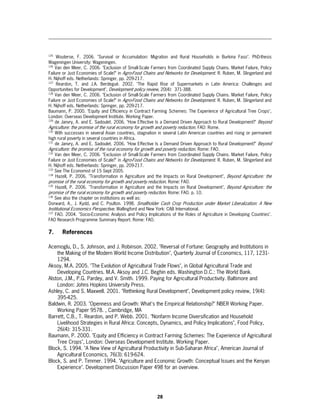 125
     Wouterse, F. 2006. "Survival or Accumulation: Migration and Rural Households in Burkina Faso". PhD-thesis
Wageningen University: Wageningen.
126
    Van den Meer, C. 2006. "Exclusion of Small-Scale Farmers from Coordinated Supply Chains. Market Failure, Policy
Failure or Just Economies of Scale?" in Agro-Food Chains and Networks for Development. R. Ruben, M. Slingerland and
H. Nijhoff eds. Netherlands: Springer, pp. 209-217.
127
     Reardon, T. and J.A. Berdegué. 2002. "The Rapid Rise of Supermarkets in Latin America: Challenges and
Opportunities for Development", Development policy review, 20(4): 371-388.
128
    Van den Meer, C. 2006. "Exclusion of Small-Scale Farmers from Coordinated Supply Chains. Market Failure, Policy
Failure or Just Economies of Scale?" in Agro-Food Chains and Networks for Development. R. Ruben, M. Slingerland and
H. Nijhoff eds. Netherlands: Springer, pp. 209-217.
Baumann, P. 2000. "Equity and Efficiency in Contract Farming Schemes: The Experience of Agricultural Tree Crops",
London: Overseas Development Institute. Working Paper.
129
    de Janvry, A. and E. Sadoulet. 2006. "How Effective Is a Demand Driven Approach to Rural Development?" Beyond
Agriculture: the promise of the rural economy for growth and poverty reduction. FAO: Rome.
130
    With successes in several Asian countries, stagnation in several Latin American countries and rising or permanent
high rural poverty in several countries in Africa.
131
    de Janvry, A. and E. Sadoulet. 2006. "How Effective Is a Demand Driven Approach to Rural Development?" Beyond
Agriculture: the promise of the rural economy for growth and poverty reduction. Rome: FAO.
132
    Van den Meer, C. 2006. "Exclusion of Small-Scale Farmers from Coordinated Supply Chains. Market Failure, Policy
Failure or Just Economies of Scale?" in Agro-Food Chains and Networks for Development. R. Ruben, M. Slingerland and
H. Nijhoff eds. Netherlands: Springer, pp. 209-217.
133
    See The Economist of 15 Sept 2005.
134
    Hazell, P. 2006. "Transformation in Agriculture and the Impacts on Rural Development", Beyond Agriculture: the
promise of the rural economy for growth and poverty reduction. Rome: FAO.
135
    Hazell, P. 2006. "Transformation in Agriculture and the Impacts on Rural Development", Beyond Agriculture: the
promise of the rural economy for growth and poverty reduction. Rome: FAO. p. 10.
136
    See also the chapter on institutions as well as:
Dorward, A., J. Kydd, and C. Poulton. 1998. Smallholder Cash Crop Production under Market Liberalization: A New
Institutional Economics Perspective. Wallingford and New York: CAB International.
137
    FAO. 2004. "Socio-Economic Analysis and Policy Implications of the Roles of Agriculture in Developing Countries".
FAO Research Programme Summary Report. Rome: FAO.

7.     References

Acemoglu, D., S. Johnson, and J. Robinson. 2002. "Reversal of Fortune: Geography and Institutions in
    the Making of the Modern World Income Distribution", Quarterly Journal of Economics, 117, 1231-
    1294.
Aksoy, M.A. 2005. "The Evolution of Agricultural Trade Flows", in Global Agricultural Trade and
    Developing Countries. M.A. Aksoy and J.C. Beghin eds. Washington D.C.: The World Bank.
Alston, J.M., P.G. Pardey, and V. Smith. 1999. Paying for Agricultural Productivity. Baltimore and
    London: Johns Hopkins University Press.
Ashley, C. and S. Maxwell. 2001. "Rethinking Rural Development", Development policy review, 19(4):
    395-425.
Baldwin, R. 2003. "Openness and Growth: What's the Empirical Relationship?" NBER Working Paper.
    Working Paper 9578. , Cambridge, MA
Barrett, C.B., T. Reardon, and P. Webb. 2001. "Nonfarm Income Diversification and Household
    Livelihood Strategies in Rural Africa: Concepts, Dynamics, and Policy Implications", Food Policy,
    26(4): 315-331.
Baumann, P. 2000. "Equity and Efficiency in Contract Farming Schemes: The Experience of Agricultural
    Tree Crops", London: Overseas Development Institute. Working Paper.
Block, S. 1994. "A New View of Agricultural Productivity in Sub-Saharan Africa", American Journal of
    Agricultural Economics, 76(3): 619-624.
Block, S. and P. Timmer. 1994. "Agriculture and Economic Growth: Conceptual Issues and the Kenyan
    Experience". Development Discussion Paper 498 for an overview.




                                                         28
 