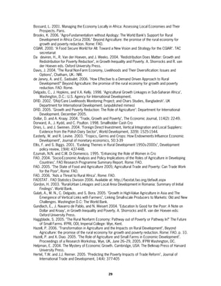 Bossard, L. 2001. Managing the Economy Locally in Africa: Assessing Local Economies and Their
     Prospects. Paris.
Brooks, K. 2006. "Agro-Fundamentalism without Apology: The World Bank’s Support for Rural
     Development in Africa Circa 2006." Beyond Agriculture: the promise of the rural economy for
     growth and poverty reduction. Rome: FAO.
CGIAR. 2000. "A Food Secure World for All: Toward a New Vision and Strategy for the CGIAR". TAC
     secretariat
Da deviren, H., R. Van der Hoeven, and J. Weeks. 2004. "Redistribution Does Matter: Growth and
     Redistribution for Poverty Reduction", in Growth Inequality and Poverty. A. Shorrocks and R. van
     der Hoeven eds. Oxford University Press.
Davis, J. 2004. "The Rural Non-Farm Economy, Livelihoods and Their Diversification: Issues and
     Options", Chatham, UK.: NRI.
de Janvry, A. and E. Sadoulet. 2006. "How Effective Is a Demand Driven Approach to Rural
     Development?" Beyond Agriculture: the promise of the rural economy for growth and poverty
     reduction. FAO: Rome.
Delgado, C., J. Hopkins, and V.A. Kelly. 1998. "Agricultural Growth Linkages in Sub-Saharan Africa",
     Washington, D.C.: U.S. Agency for International Development.
DFID. 2002. "Dfid/Care Livelihoods Monitoring Project; and Chars Studies, Bangladesh". UK
     Department for International Development. (unpublished mimeo)
DFID. 2005. "Growth and Poverty Reduction: The Role of Agriculture": Department for International
     Development. December 2005.
Dollar, D. and A. Kraay. 2004. "Trade, Growth and Poverty", The Economic Journal, 114(2): 22-49.
Dorward, A., J. Kydd, and C. Poulton. 1998. Smallholder Cash Cro
Dries, L. and J. Swinnen. 2004. "Foreign Direct Investment, Vertical Integration and Local Suppliers:
     Evidence from the Polish Dairy Sector", World Development, 32(9): 1525-1544.
Easterly, W. and R. Levine. 2003. "Tropics, Germs and Crops: How Endowments Influence Economic
     Development", Journal of monetary economics, 50:3-39
Ellis, F. and S. Biggs. 2001. "Evolving Themes in Rural Development 1950s-2000s", Development
     policy review, 19(4): 437-448.
Ezumah, N.N. and C.M. Di Domenico. 1995. "Enhancing the Role of Women in Cro
FAO. 2004. "Socio-Economic Analysis and Policy Implications of the Roles of Agriculture in Developing
     Countries". FAO Research Programme Summary Report. Rome: FAO.
FAO. 2005. "The State of Food and Agriculture 2005; Agricultural Trade and Poverty: Can Trade Work
     for the Poor", Rome: FAO.
FAO. 2006. "Aids a Threat to Rural Africa". Rome: FAO.
FAOSTAT . FAO Statistics Division 2006. Available at: http://faostat.fao.org/default.aspx
Gordon, H. 2003. "Rural-Urban Linkages and Local Area Development in Romania: Summary of Initial
     Findings". World Bank.
Gulati, A., M. N., C. Delgado, and S. Bora. 2005. "Growth in High-Value Agriculture in Asia and The
     Emergence of Vertical Links with Farmers", Linking Small-scale Producers to Markets: Old and New
     Challenges. Washington D.C: The World Bank.
Gundlach, E., J. Navarro de Pablo, and N. Weisert 2004. "Education Is Good for the Poor: A Note on
     Dollar and Kraay", in Growth Inequality and Poverty. A. Shorrocks and R. van der Hoeven eds:
     Oxford University Press.
Haggblade, S. 2005. "The Rural Nonfarm Economy: Pathway out of Poverty or Pathway In?" The Future
     of Small Farms. IFPRI, ODI, Imperial College: Wye, Kent.
Hazell, P. 2006. "Transformation in Agriculture and the Impacts on Rural Development", Beyond
     Agriculture: the promise of the rural economy for growth and poverty reduction. Rome: FAO. p. 10.
Hazell, P. and X. Diao. 2005. "The Role of Agriculture and Small Farms in Economic Development".
     Proceedings of a Research Workshop, Wye, UK, June 26–29, 2005. IFPRI Washington, DC.
Helpman, E. 2004. The Mystery of Economic Growth. Cambridge, USA: The Belknap Press of Harvard
     University Press.
Hertel, T.W. and J.J. Reimer. 2005. "Predicting the Poverty Impacts of Trade Reform", Journal of
     International Trade and Development, 14(4): 377-405



                                                 29
 