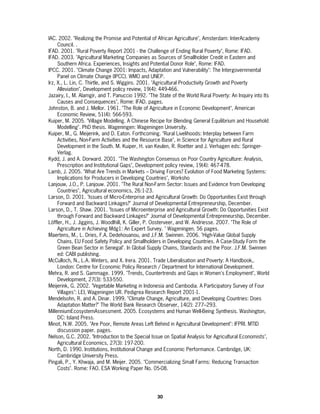 IAC. 2002. "Realizing the Promise and Potential of African Agriculture", Amsterdam: InterAcademy
     Council. .
IFAD. 2001. "Rural Poverty Report 2001 - the Challenge of Ending Rural Poverty", Rome: IFAD.
IFAD. 2003. "Agricultural Marketing Companies as Sources of Smallholder Credit in Eastern and
     Southern Africa. Experiences, Insights and Potential Donor Role", Rome: IFAD.
IPCC. 2001. "Climate Change 2001: Impacts, Adaptation and Vulnerability": The Intergovernmental
     Panel on Climate Change (IPCC). WMO and UNEP.
Irz, X., L. Lin, C. Thirtle, and S. Wiggins. 2001. "Agricultural Productivity Growth and Poverty
     Alleviation", Development policy review, 19(4): 449-466.
Jazairy, I., M. Alamgir, and T. Panuccio 1992. "The State of the World Rural Poverty: An Inquiry into Its
     Causes and Consequences", Rome: IFAD. pages.
Johnston, B. and J. Mellor. 1961. "The Role of Agriculture in Economic Development", American
     Economic Review, 51(4): 566-593.
Kuiper, M. 2005. "Village Modelling. A Chinese Recipe for Blending General Equilibrium and Household
     Modelling". PhD thesis. Wageningen: Wageningen University.
Kuiper, M., G. Meijerink, and D. Eaton. Forthcoming. "Rural Livelihoods: Interplay between Farm
     Activities, Non-Farm Activities and the Resource Base", in Science for Agriculture and Rural
     Development in the South. M. Kuiper, H. van Keulen, R. Roetter and J. Verhagen eds: Springer-
     Verlag.
Kydd, J. and A. Dorward. 2001. "The Washington Consensus on Poor Country Agriculture: Analysis,
     Prescription and Institutional Gaps", Development policy review, 19(4): 467-478.
Lamb, J. 2005. "What Are Trends in Markets – Driving Forces? Evolution of Food Marketing Systems:
     Implications for Producers in Developing Countries", Worksho
Lanjouw, J.O., P. Lanjouw. 2001. "The Rural Non-Farm Sector: Issues and Evidence from Developing
     Countries", Agricultural economics, 26:1-23.
Larson, D. 2001. "Issues of Micro-Enterprise and Agricultural Growth: Do Opportunities Exist through
     Forward and Backward Linkages?" Journal of Developmental Entrepreneurship, December.
Larson, D., T. Shaw. 2001. "Issues of Microenterprise and Agricultural Growth: Do Opportunities Exist
     through Forward and Backward Linkages?" Journal of Developmental Entrepreneurship, December.
Löffler, H., J. Jiggins, J. Woodlhill, K. Giller, P. Oosterveer, and W. Andriesse. 2007. "The Role of
     Agriculture in Achieving Mdg1: An Expert Survey. " Wageningen. 56 pages.
Maertens, M., L. Dries, F.A. Dedehouanou, and J.F.M. Swinnen. 2006. "High-Value Global Supply
     Chains, EU Food Safety Policy and Smallholders in Developing Countries. A Case-Study Form the
     Green Bean Sector in Senegal". In Global Supply Chains, Standards and the Poor. J.F.M. Swinnen
     ed: CABI publishing.
McCulloch, N., L.A. Winters, and X. Irera. 2001. Trade Liberalisation and Poverty: A Handbook,.
     London: Centre for Economic Policy Research / Department for International Development.
Mehra, R. and S. Gammage. 1999. "Trends, Countertrends and Gaps in Women's Employment", World
     Development, 27(3): 533-550.
Meijerink, G. 2002. "Vegetable Marketing in Indonesia and Cambodia. A Participatory Survey of Four
     Villages": LEI, Wageningen UR. Pedigrea Research Report 2001-1.
Mendelsohn, R. and A. Dinar. 1999. "Climate Change, Agriculture, and Developing Countries: Does
     Adaptation Matter?" The World Bank Research Observer, 14(2): 277–293.
MillenniumEcosystemAssessment. 2005. Ecosystems and Human Well-Being Synthesis. Washington,
     DC: Island Press.
Minot, N.W. 2005. "Are Poor, Remote Areas Left Behind in Agricultural Development": IFPRI. MTID
     discussion paper. pages.
Nelson, G.C. 2002. "Introduction to the Special Issue on Spatial Analysis for Agricultural Economists",
     Agricultural Economics, 27(3): 197-200.
North, D. 1990. Institutions, Institutional Change and Economic Performance. Cambridge, UK:
     Cambridge University Press.
Pingali, P., Y. Khwaja, and M. Meijer. 2005. "Commercializing Small Farms: Reducing Transaction
     Costs". Rome: FAO. ESA Working Paper No. 05-08.




                                                   30
 