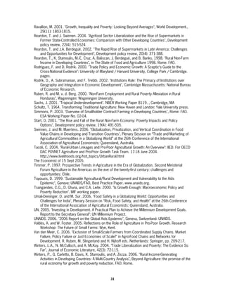 Ravallion, M. 2001. "Growth, Inequality and Poverty: Looking Beyond Averages", World Development.,
    29(11): 1803-1815.
Reardon, T. and J. Swinnen. 2004. "Agrifood Sector Liberalization and the Rise of Supermarkets in
    Former State-Controlled Economies: Comparison with Other Developing Countries", Development
    policy review, 22(4): 515-524
Reardon, T. and J.A. Berdegué. 2002. "The Rapid Rise of Supermarkets in Latin America: Challenges
    and Opportunities for Development", Development policy review, 20(4): 371-388.
Reardon, T., K. Stamoulis, M.-E. Cruz, A. Baliscan, J. Berdegué, and B. Banks. 1998. "Rural Non-Farm
    Income in Developing Countries", in The State of Food and Agriculture 1998. Rome: FAO.
Rodríguez, F. and D. Rodrik. 2000. "Trade Policy and Economic Growth: A Sceptic’s Guide to the
    Cross-National Evidence": University of Maryland / Harvard University, College Park / Cambridge.
    pages.
Rodrik, D., A. Subramanian, and F. Trebbi. 2002. "Institutions Rule: The Primacy of Institutions over
    Geography and Integration in Economic Development", Cambridge Massachusetts: National Bureau
    of Economic Research.
Ruben, R. and M. v. d. Berg. 2000. "Non-Farm Employment and Rural Poverty Alleviation in Rural
    Honduras", Wageningen: Wageningen University.
Sachs, J. 2001. "Tropical Underdevelopment". NBER Working Paper 8119. , Cambridge, MA
Schultz, T. 1964. Transforming Traditional Agriculture: New Haven and London: Yale University press.
Simmons, P. 2003. "Overview of Smallholder Contract Farming in Developing Countries", Rome: FAO.
    ESA Working Paper No. 02-04.
Start, D. 2001. "The Rise and Fall of the Rural Non-Farm Economy: Poverty Impacts and Policy
    Options", Development policy review, 19(4): 491-505.
Swinnen, J. and M. Maertens. 2006. "Globalization, Privatization, and Vertical Coordination in Food
    Value Chains in Developing and Transition Countries", Plenary Session on “Trade and Marketing of
    Agricultural Commodities in a Globalizing World” at the 26th Conference of the International
    Association of Agricultural Economists: Queensland, Australia.
Tacoli, C. 2004. "Rural-Urban Linkages and Pro-Poor Agricultural Growth: An Overview": IIED. For OECD
    DAC POVNET Agriculture and Pro-Poor Growth Task Team. 17-18 June 2004.
    http://www.livelihoods.org/hot_topics/UrbanRural.html
The Economist of 15 Sept 2005.
Timmer, P. 1997. Prospective Trends in Agriculture in the Era of Globalization. Second Ministerial
    Forum Agriculture in the Americas on the eve of the twenty-first century: challenges and
    opportunities: Chile.
Topouzis, D. 1999. "Sustainable Agricultural/Rural Development and Vulnerability to the Aids
    Epidemic", Geneva: UNAIDS/FAO, Best Practice Paper. www.unaids.org.
Tsangarides, C.G., D. Ghura, and C.A. Leite. 2000. "Is Growth Enough: Macroeconomic Policy and
    Poverty Reduction". IMF working paper.
Umali-Deininger, D. and M. Sur. 2006. "Food Safety in a Globalizing World: Opportunities and
    Challenges for India", Plenary Session on “Risk, Food Safety, and Health” at the 26th Conference
    of the International Association of Agricultural Economists: Queensland, Australia.
UN. 2005. "Investing in Development. A Practical Plan to Achieve the Millennium Development Goals.
    Report to the Secretary General": UN Millennium Project.
UNAIDS. 2006. "2006 Report on the Global Aids Epidemic", Geneva, Switzerland: UNAIDS.
Valdés, A. and W. Foster. 2005. Reflections on the Role of Agriculture in Pro-Poor Growth. Research
    Workshop: The Future of Small Farms: Wye, Kent.
Van den Meer, C. 2006. "Exclusion of Small-Scale Farmers from Coordinated Supply Chains. Market
    Failure, Policy Failure or Just Economies of Scale?" in Agro-Food Chains and Networks for
    Development. R. Ruben, M. Slingerland and H. Nijhoff eds. Netherlands: Springer, pp. 209-217.
Winters, L.A., N. McCulloch, and A. McKay. 2004. "Trade Liberalization and Poverty: The Evidence So
    Far", Journal of Economic Literature, 42(3): 72-115.
Winters, P., G. Carletto, B. Davis, K. Stamoulis, and A. Zezza. 2006. "Rural Income-Generating
    Activities in Developing Countries: A Multi-Country Analysis", Beyond Agriculture: the promise of the
    rural economy for growth and poverty reduction. FAO: Rome.



                                                   31
 