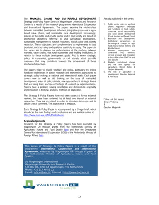 The MARKETS, CHAINS AND SUSTAINABLE DEVELOPMENT                                Already published in the series:
Strategy and Policy Paper Series of Wageningen University and Research
Centre is a result of the research programme International Cooperation         1.   Public sector roles in agri-food
and International Agreements. The papers examine the relationships                  chains: regulatory strategies
                                                                                    and functions in food safety,
between market-led development schemes, integration processes in agro-              corporate social responsibility
based value chains, and sustainable rural development. Increasingly,                and seed sector development
policies in the public and private sector and in civil society are based on         (Frank Joosten and Derek Eaton)
intertwined objectives referring to vital agricultural development,            2.   Innovation and Development:
sustainable management of natural resources, social justice and poverty             Institutional perspectives on
                                                                                    technological change in agri-
reduction. These objectives are complementary to requirements in food               food chains (Sietze Vellema and
provision, such as safety and quality or continuity in supply. The papers in        Myrtille Danse)
this series aim to deepen our understanding of the interface between           3.   Farmers’ organisations and
markets, value chains, vital rural economies and enabling institutions, in          contracted      R&D      services:
relation to these multiple development goals. And, to inform strategic              service provision and innovation
                                                                                    in the coffee chain (Giel Ton and
policy, in companies, governments or civil society, about possible
                                                                                    Don Jansen)
measures that may contribute towards the achievement of these                  4.   Markets, institutional change
intertwined objectives.                                                             and the new agenda for
                                                                                    agriculture. (Derek Eaton &
The papers hope to inspire strategy and policy, particularly by linking             Gerdien Meijerink).
                                                                               5.   The role of agriculture in
hands-on experiences in action research and intervention approaches to
                                                                                    development. (Gerdien Meijerink
strategic policy making at national and international levels. Each paper            & Pim Roza)
covers new as well as old thinking on the issue of market-led
development, areas of policy debate, new approaches to strategic levers
that are being tried, and recent findings of research or experimentation.
Papers have a problem solving orientation and demonstrate originality
and innovation in thinking, analysis, methods or application.

The Strategy & Policy Papers have not been subject to formal external
reviews, but have been reviewed by at least one internal or external           Editors of this series:
researcher. They are circulated in order to stimulate discussion and to        Sietze Vellema
obtain critical comment. The appearance is irregular.                          &
                                                                               Gerdien Meijerink
Each Strategy & Policy Paper is accompanied by a 2-page brief, which
introduces the main findings and conclusions and are available online at:
http://www.boci.wur.nl/UK/Publications/

Acknowledgements
Research for the Strategy & Policy Papers has been executed by
Wageningen UR through grants from the Netherlands Ministry of
Agriculture, Nature and Food Quality (link) and from the Directorate
General for International Cooperation (DGIS) of the Netherlands Ministry of
Foreign Affairs (link).



This series of Strategy & Policy Papers              is a result of the
programme International Cooperation                  and International
Agreements, executed by Wageningen UR                through a grant of
the Netherlands Ministry of Agriculture,              Nature and Food
Quality.

c/o Wageningen International
Wageningen University and Research Centre
P.O. Box 88, 6700 AB Wageningen, The Netherlands
Phone: +31 317 49 52 22
E-mail: info.wi@wur.nl, Internet : http://www.boci.wur.nl




                                                         33
 