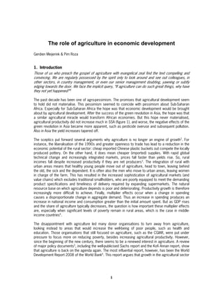 The role of agriculture in economic development
Gerdien Meijerink & Pim Roza


1. Introduction
Those of us who preach the gospel of agriculture with evangelical zeal find the text compelling and
convincing. We are regularly possessed by the spirit only to look around and see out colleagues, in
other sectors, in country management, or even our senior management doubting, yawning or subtly
edging towards the door. We face the implicit query, “If agriculture can do such great things, why have
they not yet happened?”1

The past decade has been one of agro-pessimism. The promises that agricultural development seem
to hold did not materialise. This pessimism seemed to coincide with pessimism about Sub-Saharan
Africa. Especially for Sub-Saharan Africa the hope was that economic development would be brought
about by agricultural development. After the success of the green revolution in Asia, the hope was that
a similar agricultural miracle would transform African economies. But this hope never materialised,
agricultural productivity did not increase much in SSA (figure 1), and worse, the negative effects of the
green revolution in Asia became more apparent, such as pesticide overuse and subsequent pollution.
Also in Asia the yield increases tapered off.

The sceptics put forward several arguments why agriculture is no longer an engine of growth2. For
instance, the liberalisation of the 1990s and greater openness to trade has lead to a reduction in the
economic potential of the rural sector: cheap imported Chinese plastic buckets out compete the locally
produced pottery. On the other hand, it does mean cheaper (imported) supplies. With rapid global
technical change and increasingly integrated markets, prices fall faster than yields rise. So, rural
incomes fall despite increased productivity if they are net producers3. The integration of rural with
urban areas means that healthy young people move out of agriculture, head to town, leaving behind
the old, the sick and the dependent. It is often also the men who move to urban areas, leaving women
in charge of the farm. This has resulted in the increased sophistication of agricultural markets (and
value chains) which excludes traditional smallholders, who are poorly equipped to meet the demanding
product specifications and timeliness of delivery required by expanding supermarkets. The natural
resource base on which agriculture depends is poor and deteriorating. Productivity growth is therefore
increasingly more difficult to achieve. Finally, multiplier effects occur when a change in spending
causes a disproportionate change in aggregate demand. Thus an increase in spending produces an
increase in national income and consumption greater than the initial amount spent. But as GDP rises
and the share of agriculture typically decreases, the question is how important these multiplier effects
are, especially when significant levels of poverty remain in rural areas, which is the case in middle-
income countries4.

The disappointment with agriculture led many donor organisations to turn away from agriculture,
looking instead to areas that would increase the well-being of poor people, such as health and
education. Those organisations that still focused on agriculture, such as the CGIAR, were put under
pressure to focus more on reducing poverty, besides increasing agricultural productivity. However,
since the beginning of the new century, there seems to be a renewed interest in agriculture. A review
of major policy documents5, including the well-publicised Sachs report and the Kofi Annan report, show
that agriculture is back on the agenda again. The most influential report, however, has been the World
Development Report 2008 of the World Bank6. This report argues that growth in the agricultural sector




                                                   1
 