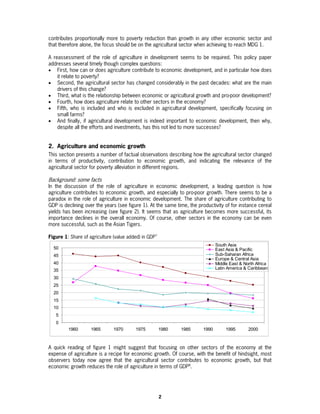 contributes proportionally more to poverty reduction than growth in any other economic sector and
that therefore alone, the focus should be on the agricultural sector when achieving to reach MDG 1.

A reassessment of the role of agriculture in development seems to be required. This policy paper
addresses several timely though complex questions:
• First, how can or does agriculture contribute to economic development, and in particular how does
    it relate to poverty?
• Second, the agricultural sector has changed considerably in the past decades: what are the main
    drivers of this change?
• Third, what is the relationship between economic or agricultural growth and pro-poor development?
• Fourth, how does agriculture relate to other sectors in the economy?
• Fifth, who is included and who is excluded in agricultural development, specifically focusing on
    small farms?
• And finally, if agricultural development is indeed important to economic development, then why,
    despite all the efforts and investments, has this not led to more successes?


2. Agriculture and economic growth
This section presents a number of factual observations describing how the agricultural sector changed
in terms of productivity, contribution to economic growth, and indicating the relevance of the
agricultural sector for poverty alleviation in different regions.

Background: some facts
In the discussion of the role of agriculture in economic development, a leading question is how
agriculture contributes to economic growth, and especially to pro-poor growth. There seems to be a
paradox in the role of agriculture in economic development. The share of agriculture contributing to
GDP is declining over the years (see figure 1). At the same time, the productivity of for instance cereal
yields has been increasing (see figure 2). It seems that as agriculture becomes more successful, its
importance declines in the overall economy. Of course, other sectors in the economy can be even
more successful, such as the Asian Tigers.

Figure 1: Share of agriculture (value added) in GDP7
                                                                               South Asia
  50                                                                           East Asia & Pacific
  45                                                                           Sub-Saharan Africa
                                                                               Europe & Central Asia
  40                                                                           Middle East & North Africa
  35                                                                           Latin America & Caribbean

  30
  25
  20
  15
  10
   5
   0
         1960       1965       1970      1975          1980   1985      1990        1995       2000



A quick reading of figure 1 might suggest that focusing on other sectors of the economy at the
expense of agriculture is a recipe for economic growth. Of course, with the benefit of hindsight, most
observers today now agree that the agricultural sector contributes to economic growth, but that
economic growth reduces the role of agriculture in terms of GDP8.




                                                       2
 