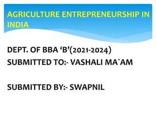 AGRICULTURE ENTREPRENEURSHIP IN
INDIA
DEPT. OF BBA ‘B’(2021-2024)
SUBMITTED TO:- VASHALI MA`AM
SUBMITTED BY:- SWAPNIL
 