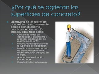 

La mayoría de las grietas del
concreto ocurren usualmente
debido a un diseño y a
practicas de construcción
inadecuados, tales como:
A.

B.
C.

D.
E.

Omisión de juntas de
contracción y aislamiento y
practicas inadecuadas de
realización de juntas.
Inadecuada preparación de
la superficie de colocación.
La utilización de un concreto
de elevado asentamiento o
excesiva adición de agua en
el lugar.
Acabado o terminación
inadecuada.
Curado inadecuado o nulo.

 