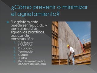 

El agrietamiento
puede ser reducido y
controlado si se
siguen las practicas
básicas de
construcción:
1. Sub-base y
Encofrado.
2. El concreto
3. Terminación
4. Curado
5. Juntas
6. Recubrimiento sobre
el Acero de Refuerzo

 