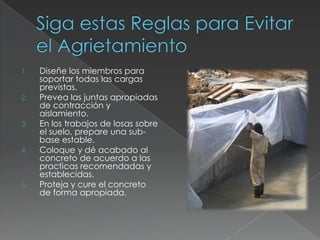 1.

2.

3.

4.

5.

Diseñe los miembros para
soportar todas las cargas
previstas.
Prevea las juntas apropiadas
de contracción y
aislamiento.
En los trabajos de losas sobre
el suelo, prepare una subbase estable.
Coloque y dé acabado al
concreto de acuerdo a las
practicas recomendadas y
establecidas.
Proteja y cure el concreto
de forma apropiada.

 