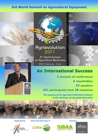 3rd World Summit on Agricultural Equipment




                      An International Success
                                       2 sessions of conferences
                                                   4 roundtables
                                                     29 speakers
                              261 participants from 38 countries
                              The response of the Agricultural Machinery Industry
                                       to the challenges facing global Agriculture




 Organized by   Under the patronage of                   Partners
 
