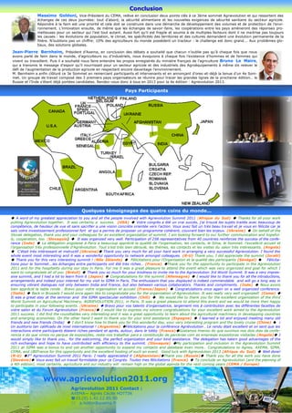Conclusion
               Massimo Goldoni, Vice-Président du CEMA, relève en conclusion deux points clés à ce 3ème sommet Agrievolution et qui ressortent des
               échanges de ces deux journées: tout d’abord, la sécurité alimentaire et les nouvelles exigences de sécurité sanitaire du secteur agricole.
               Répondre à la faim est une priorité et cela doit se construire dans une démarche de développement des volumes et de protection de l’envi-
               ronnement. L’innovation ensuite, de même que les échanges de savoir-faire, les coopérations entre les pays amèneront des réponses pro-
               metteuses pour un secteur qui l’est tout autant. Aussi fort qu’il est fragile et soumis à de multiples facteurs dont il ne ma itrise pas toujours
               les causes : les évolutions de population, le climat, les spécificités des territoires et des cultures demandent une évolution permanente de la
               filière. N’oublions pas un chiffre: 10% des agriculteurs du monde possèdent un tracteur : le challenge est donc grand…. Aux problèmes glo-
               baux, des solutions globales.

 Jean-Pierre Bernheim, Président d’Axema, en conclusion des débats a souhaité que chacun n’oublie pas qu’à chaque fois que nous
 avons parlé de faim dans le monde, d’agriculteurs ou d’industriels, nous évoquions à chaque fois l’existence d’hommes et de femmes qui
 vivent ou travaillent. Puis il a souhaité nous faire entendre les propos enregistrés du ministre français de l’agriculture Bruno Le Maire,
 qui a transmis le message d’espoir qu’il nourrissait pour un secteur agricole et des industriels des Agroéquipements à même de relever le
 défi de l’augmentation de la production agricole en respectant encore davantage l’environnement.
 M. Bernheim a enfin clôturé ce 3e Sommet en remerciant participants et intervenants et en annonçant d’ores-et-déjà la tenue d’un 4e Som-
 met. Un groupe de travail composé des 3 premiers pays organisateurs se réunira pour tracer les grandes lignes de la prochaine édition… la
 Russie et l’Inde s’étant déjà portées candidates. Rendez-vous donc à tous en 2013 pour la 4e édition : Agrievolution 2013.

                                                                   Pays Participants




                                          Quelques témoignages des quatre coins du monde...
 A word of my greatest appreciation to you and all the people involved with Agrievolution Summit 2011 (Afrique du Sud)  Thanks for all your work
putting Agrievolution together. It was certainly a success. (USA)  Votre congrès a été un vrai succès, j’ai trouvé les sujets traités avec beaucoup de
compétence, de hauteur de vue et sans sacrifier a une vision concrète orientée vers l’action. Vous avez fait un très beau tra vail et je vous en félicite car je
sais votre investissement professionnel fort et qui a permis de proposer un programme cohérent, couvrant bien les enjeux. (Ukraine)  On behalf of the
Slovak delegation, thank you and your colleagues for an excellent organization of summit. I am looking forward to our further communication and hopeful-
ly, cooperation, too. (Slovaquie)  It was organized very well. Participation of 258 representatives from 40 countries reinforces the success of the confe-
rence (Inde)  La délégation angolaise à Paris a beaucoup apprécié la qualité de l’organisation, les contacts, le Sima, le Sommet. l’excellent accueil et
l’organisation très professionnelle d’Agriévolution. Tout s’est très bien déroulé, les thèmes, les contacts et les visites du salon très intéressants. (Angola)
 C'était très intéressant et instructif (Ukraine) Thank you very much for all your hard work in arranging a very successful Agrievolution. I found the
whole event most interesting and it was a wonderful opportunity to network amongst colleagues. (R-U) Thank you, I did appreciate the summit (Israël)
 Thank you for this very interesting summit ! (Nlle Zélande)  Félicitations pour l’Organisation et la qualité des participants (Sénégal)  Félicita-
tions pour le Sommet...les échanges entre participants ont été très riches… (France) Thank you for the opportunity to participate in the Agrievolution
2011 and for the hospitality during our stay in Paris. For me it was a great pleasure to attend the event which was very organized and goal for which I
want to congratulate all of you (Brésil)  Thank you so much for your kindness to invite me to the Agrievolution 3rd World Summit. It was a very impres-
sive summit, and I had a lot to learn from it (Japon)  Congratulations for the summit (Allemagne)  I would like to thank you for all the introductions,
arrangements and indeed your interest for my visit to SIMA in Paris. The enthusiasm that you displayed is indeed commendable and will go a long way in
ensuring vibrant dialogues not only between India and France, but also between various collaborators. Thanks and compliments. (Inde)  Nous avons
bien apprécié la table ronde . Bravo pour votre organisation et accueil (France/Japon)  Congratulations once again on a well organized conference.
(Italie)  Back in Brussels I would once again like to congratulate you for the organization of Agrievolution. It was really very well organized! (Cema) 
It was a great stay at the seminar and the SIMA spectacular exhibition (Chili)  We would like to thank you for the excellent organization of the third
World Summit on Agricultural Machinery, AGRIEVOLUTION 2011, in Paris. It was a great pleasure to attend this event and we would be more then happy
to participate in your following events. (Ukraine)  Bravo pour vos talents d’organisatrice, largement mis à contribution avec les différentes facettes de
votre salon et du Forum Agrievolution (France) I would like to express my sincere congratulations for your excellent work aimed to the Agrievolution
2011 success. I did find the roundtables very interesting and it was a great opportunity to learn about the agricultural machinery in developping countries
and emerging economies. On the other hand I want to thank you for your kind assistance (Espagne)  I learned a lot and enjoyed meeting many old
friends and new friends (India)  I don’t know how to thank you for this wonderful day, your very interesting program and the lovely cruise (Chine)  ¡
Un auditorio tan calificado de nivel international ! (Argentine) Félicitations pour la conférence Agriévolution . Le rendu était excellent et on sent que les
interactions entre participants étaient riches pendant et après, autour, dans le lobby (France)Gostamos imenso do que ouvimos nos dois dias da confe-
rencia e do que vimos no parque de exposições, resta-nos trabalhar para a constituição de parcerias com as empresas expositoras visitadas (Angola) I
would simply like to thank you… for the welcoming, the perfect organization and your kind assistance. The delegation has taken good advantages of the
rich exchanges and hope to have contributed with efficiency to the summit. (Slovaquie) My participation and inclusion in the Agrievolution Summit
2011 at SIMA was a bonus to and yet another opportunity to expand my contacts and database even more… Congratulations to Agnes, AXEMA, SIMA,
CEMA, and UBIFrance for this opportunity and the excellent hosting of such an event. Good luck with Agrievolution 2013 (Afrique du Sud)  Well done!
(R-U) 3rd Agrievolution Summit 2011 Paris: I really appreciated it (Afghanistan)Thank you (Russie) Thank you for all the work you have done
(Slovénie) Vous avez fait un travail formidable pour ce Congrès. Toutes mes félicitations (France)  To conclude on Agrievolution [and the planning of
a 4th edition], most certainly, agriculture and our industry will remain high on the global agenda for the next coming years (CEMA / Europe)



                   www.agrievolution2011.org
                                   Agrievolution 2011 Contact :
                                   AXEMA— Agnès Cécile HOTTIN
                                   33.(0).1.42.12.85.90
                                   a.hottin@axema.fr
 