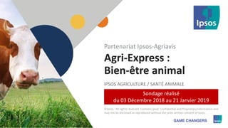 1 ©Ipsos.1
Agri-Express :
Bien-être animal
IPSOS AGRICULTURE / SANTÉ ANIMALE
Partenariat Ipsos-Agriavis
©Ipsos. All rights reserved. Contains Ipsos' Confidential and Proprietary information and
may not be disclosed or reproduced without the prior written consent of Ipsos.
Sondage réalisé
du 03 Décembre 2018 au 21 Janvier 2019
 