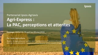 1 ©Ipsos.
Partenariat Ipsos-Agriavis
Agri-Express :
La PAC, perceptions et attentes
Sondage réalisé du 19 avril au 09 mai 2019
Par Ipsos Agriculture
©Ipsos. All rights reserved. Contains Ipsos' Confidential and Proprietary information
and may not be disclosed or reproduced without the prior written consent of Ipsos.
Ipsos
 